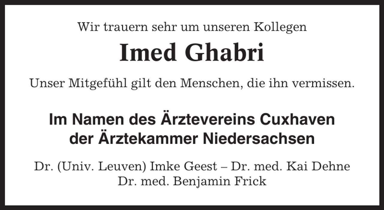 <p>Wir trauern sehr um unseren Kollegen</p><p>Imed Ghabri<br />Unser Mitgefühl gilt den Menschen, die ihn vermissen.</p><p>Im Namen des Ärztevereins Cuxhaven<br />der Ärztekammer Niedersachsen<br />Dr. (Univ. Leuven) Imke Geest – Dr. med. Kai Dehne<br />Dr. med. Benjamin Frick</p>