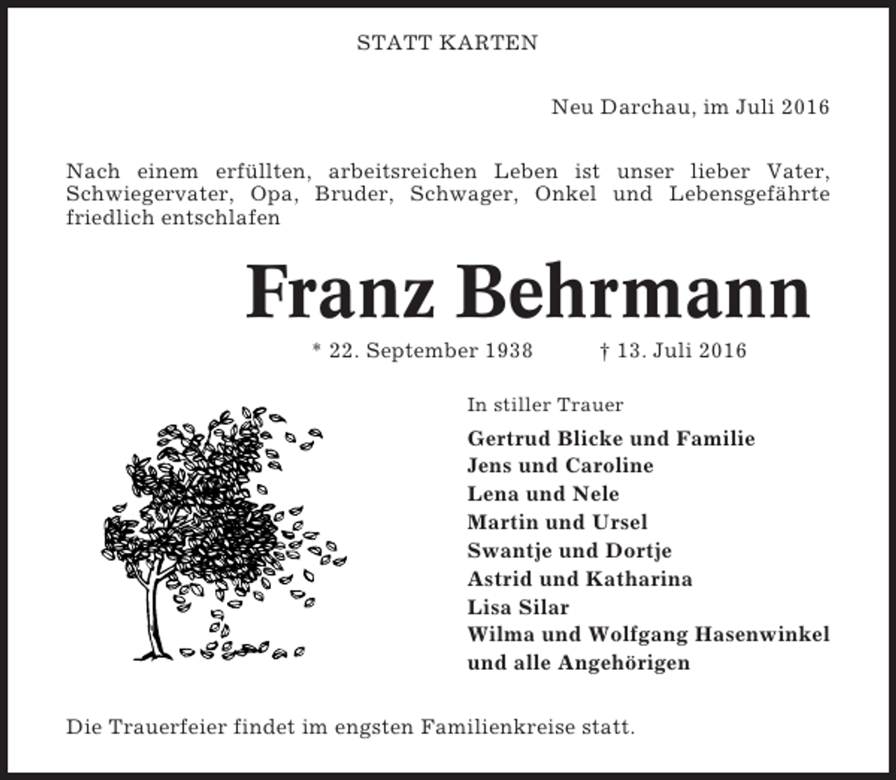 <p>STATT KARTEN<br />Neu Darchau, im Juli 2016<br />Nach einem erfüllten, arbeitsreichen Leben ist unser lieber Vater,<br />Schwiegervater, Opa, Bruder, Schwager, Onkel und Lebensgefährte<br />friedlich entschlafen</p><p>Franz Behrmann<br />* 22. September 1938</p><p>† 13. Juli 2016</p><p>In stiller Trauer</p><p>Gertrud Blicke und Familie<br />Jens und Caroline<br />Lena und Nele<br />Martin und Ursel<br />Swantje und Dortje<br />Astrid und Katharina<br />Lisa Silar<br />Wilma und Wolfgang Hasenwinkel<br />und alle Angehörigen<br />Die Trauerfeier findet im engsten Familienkreise statt.</p>