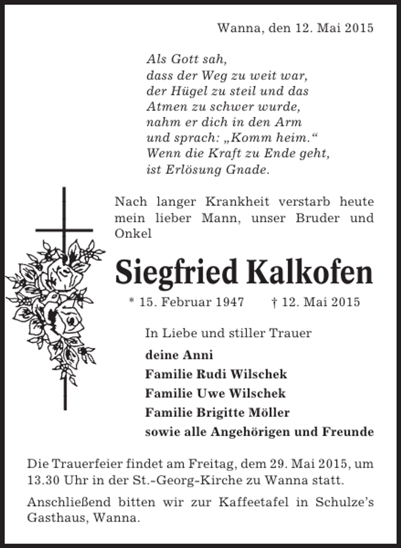 <p>Wanna, den 12. Mai 2015<br />Als Gott sah,<br />dass der Weg zu weit war,<br />der Hügel zu steil und das<br />Atmen zu schwer wurde,<br />nahm er dich in den Arm<br />und sprach: „Komm heim.“<br />Wenn die Kraft zu Ende geht,<br />ist Erlösung Gnade.<br />Nach langer Krankheit verstarb heute<br />mein lieber Mann, unser Bruder und<br />Onkel</p><p>Siegfried Kalkofen<br />* 15. Februar 1947</p><p>† 12. Mai 2015</p><p>In Liebe und stiller Trauer<br />deine Anni<br />Familie Rudi Wilschek<br />Familie Uwe Wilschek<br />Familie Brigitte Möller<br />sowie alle Angehörigen und Freunde<br />Die Trauerfeier findet am Freitag, dem 29. Mai 2015, um<br />13.30 Uhr in der St.-Georg-Kirche zu Wanna statt.<br />Anschließend bitten wir zur Kaffeetafel in Schulze’s<br />Gasthaus, Wanna.</p>