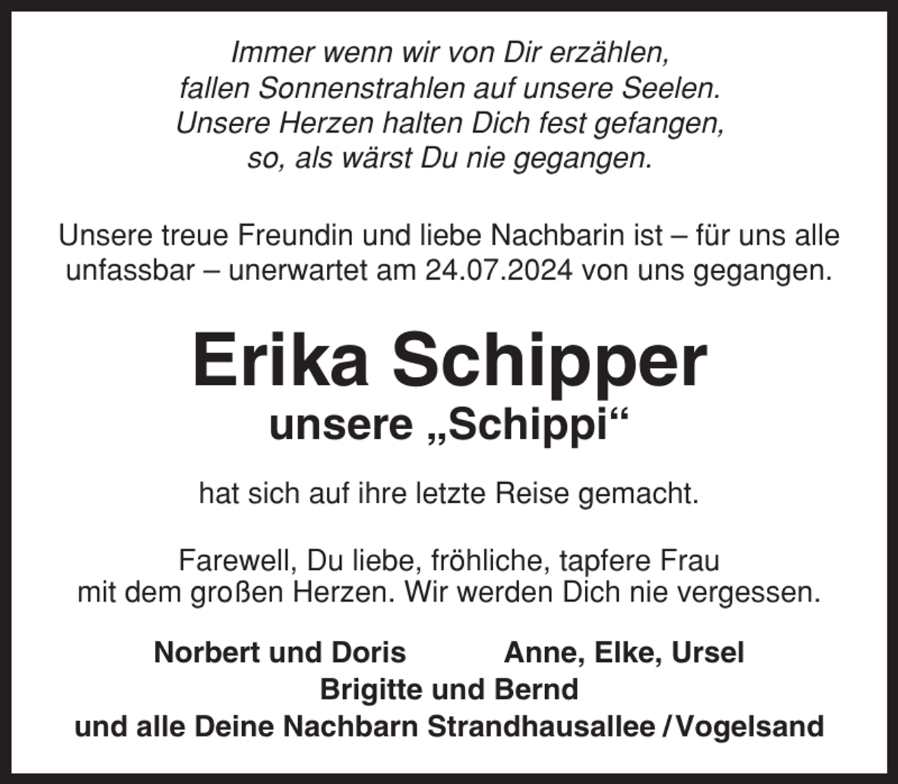 <p>Immer wenn wir von Dir erzählen,<br />fallen Sonnenstrahlen auf unsere Seelen.<br />Unsere Herzen halten Dich fest gefangen,<br />so, als wärst Du nie gegangen.<br />Unsere treue Freundin und liebe Nachbarin ist – für uns alle<br />unfassbar – unerwartet am 24.07.2024 von uns gegangen.</p><p>Erika Schipper<br />unsere „Schippi“<br />hat sich auf ihre letzte Reise gemacht.<br />Farewell, Du liebe, fröhliche, tapfere Frau<br />mit dem großen Herzen. Wir werden Dich nie vergessen.<br />Norbert und Doris<br />Anne, Elke, Ursel<br />Brigitte und Bernd<br />und alle Deine Nachbarn Strandhausallee / Vogelsand</p>