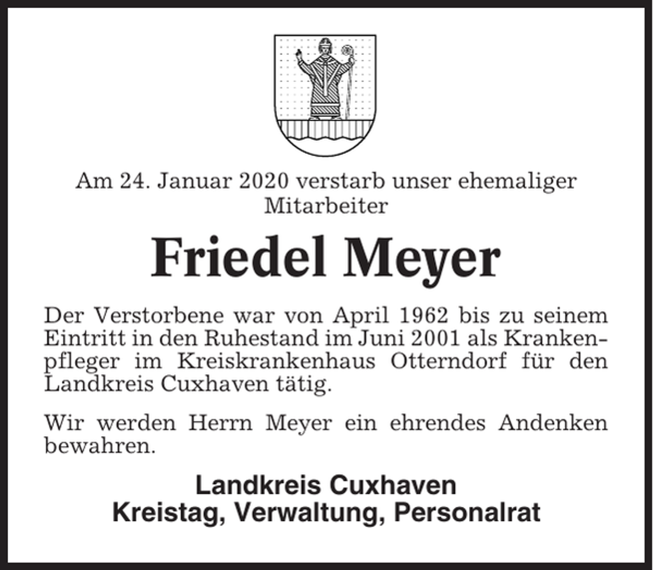 <p>Am 24. Januar 2020 verstarb unser ehemaliger<br />Mitarbeiter</p><p>Friedel Meyer<br />Der Verstorbene war von April 1962 bis zu seinem<br />Eintritt in den Ruhestand im Juni 2001 als Krankenpfleger im Kreiskrankenhaus Otterndorf für den<br />Landkreis Cuxhaven tätig.<br />Wir werden Herrn Meyer ein ehrendes Andenken<br />bewahren.</p><p>Landkreis Cuxhaven<br />Kreistag, Verwaltung, Personalrat</p>