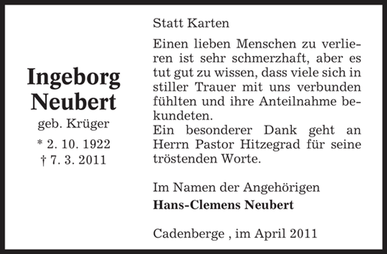 <p>Statt Karten Einen lieben Menschen zu verlieren ist sehr schmerzhaft, aber es tut gut zu wissen, dass viele sich in stiller Trauer mit uns verbunden fühlten und ihre Anteilnahme bekundeten. Ein besonderer Dank geht an Herrn Pastor Hitzegrad für seine tröstenden Worte. Im Namen der Angehörigen Hans-Clemens Neubert Cadenberge , im April 2011</p><p>Ingeborg Neubert<br />geb. Krüger * 2. 10. 1922 † 7. 3. 2011</p>