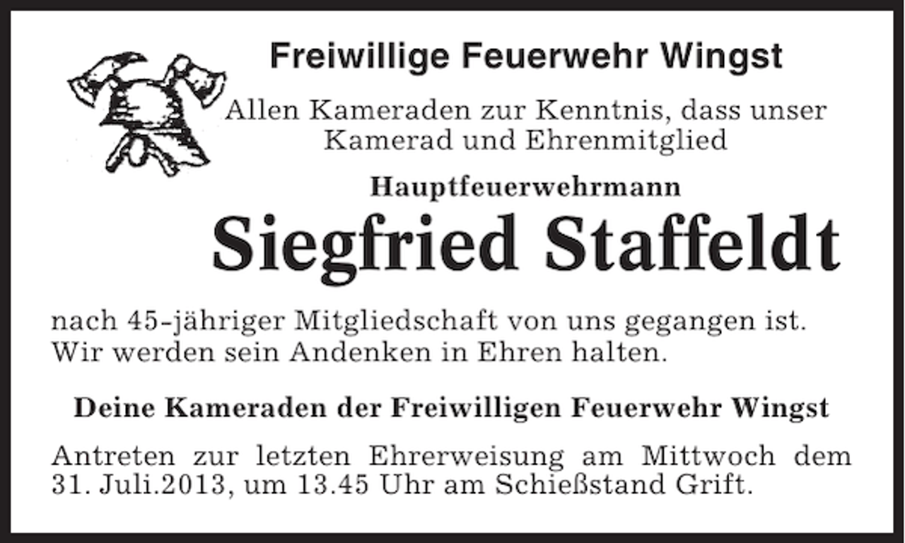 <p>Freiwillige Feuerwehr Wingst<br />Allen Kameraden zur Kenntnis, dass unser<br />Kamerad und Ehrenmitglied<br />Hauptfeuerwehrmann</p><p>Siegfried Staffeldt<br />nach 45-jähriger Mitgliedschaft von uns gegangen ist.<br />Wir werden sein Andenken in Ehren halten.<br />Deine Kameraden der Freiwilligen Feuerwehr Wingst<br />Antreten zur letzten Ehrerweisung am Mittwoch dem<br />31. Juli.2013, um 13.45 Uhr am Schießstand Grift.</p>