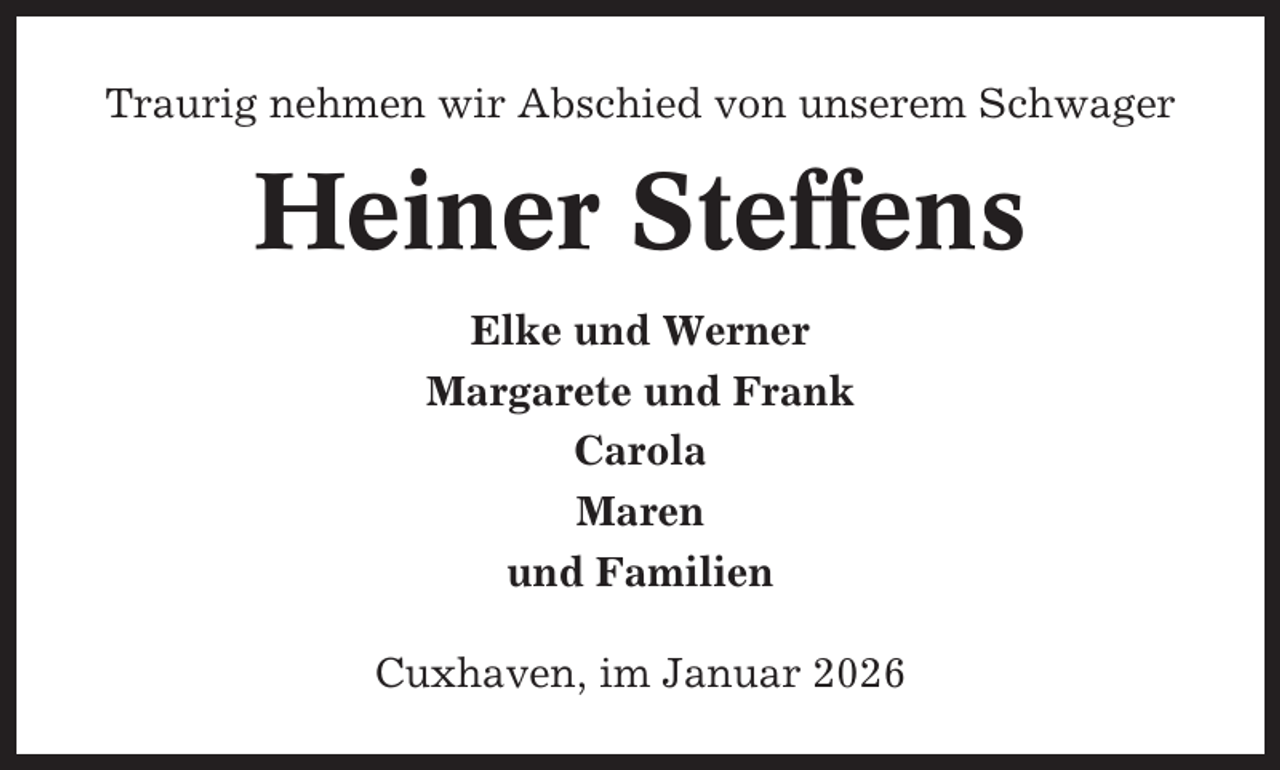 <p>Traurig nehmen wir Abschied von unserem Schwager</p><p>Heiner Steffens<br />Elke und Werner<br />Margarete und Frank<br />Carola<br />Maren<br />und Familien<br />Cuxhaven, im Januar 2026</p>