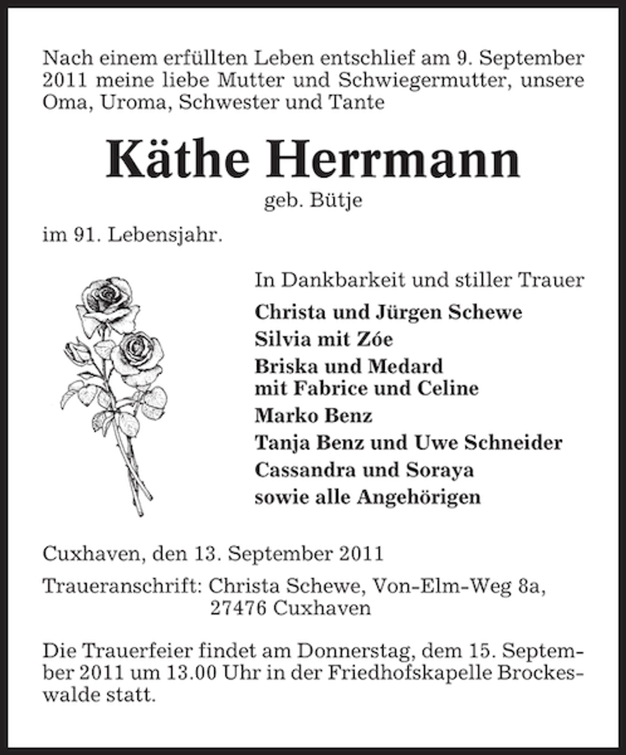 <p>Nach einem erfüllten Leben entschlief am 9. September<br />2011 meine liebe Mutter und Schwiegermutter, unsere<br />Oma, Uroma, Schwester und Tante</p><p>Käthe Herrmann<br />geb. Bütje<br />im 91. Lebensjahr.<br />In Dankbarkeit und stiller Trauer<br />Christa und Jürgen Schewe<br />Silvia mit Zóe<br />Briska und Medard<br />mit Fabrice und Celine<br />Marko Benz<br />Tanja Benz und Uwe Schneider<br />Cassandra und Soraya<br />sowie alle Angehörigen<br />Cuxhaven, den 13. September 2011<br />Traueranschrift: Christa Schewe, Von-Elm-Weg 8a,<br />27476 Cuxhaven<br />Die Trauerfeier findet am Donnerstag, dem 15. September 2011 um 13.00 Uhr in der Friedhofskapelle Brockeswalde statt.</p>