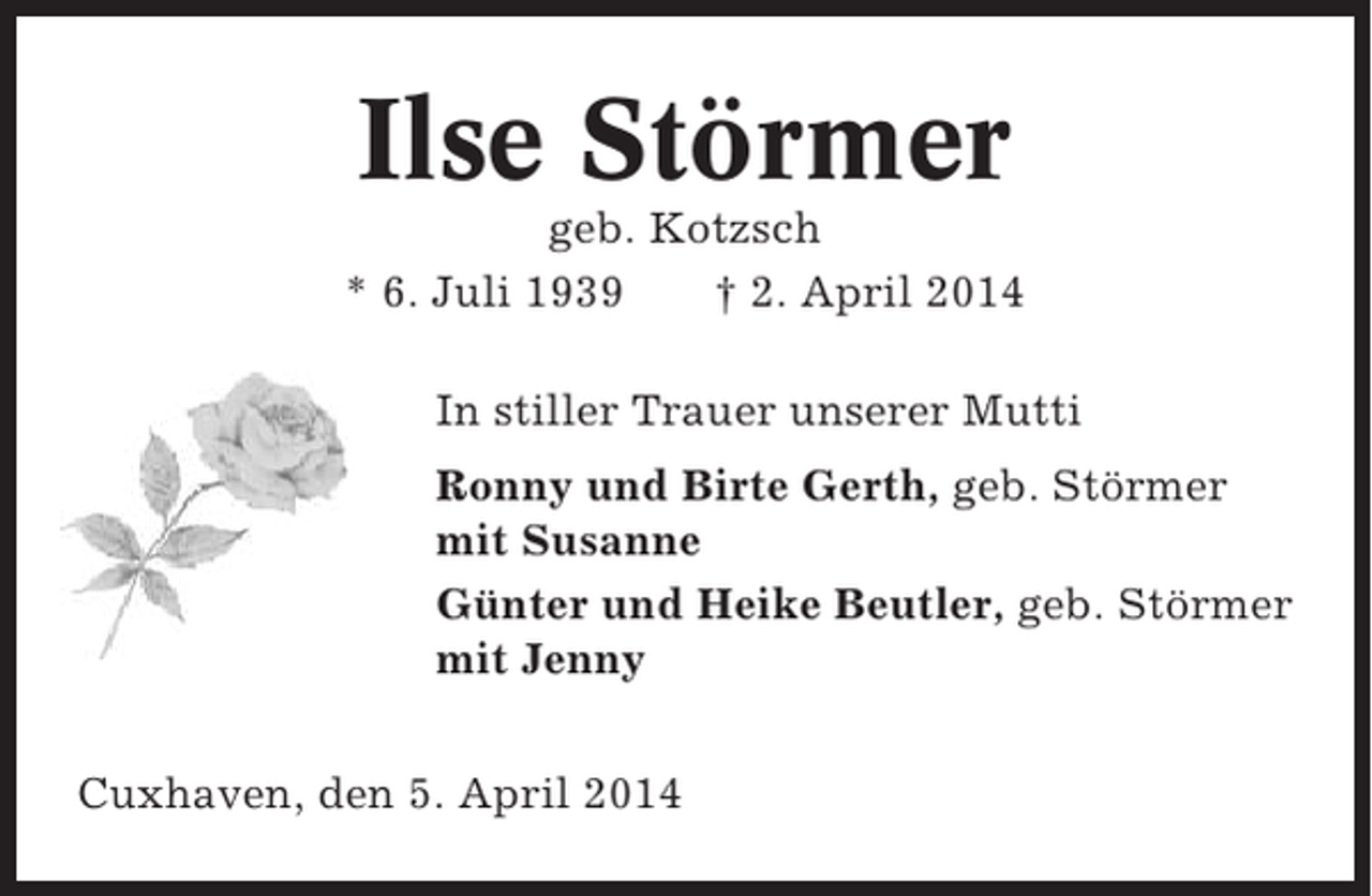 <p>Ilse Störmer<br />geb. Kotzsch<br />* 6. Juli 1939<br />† 2. April 2014<br />In stiller Trauer unserer Mutti<br />Ronny und Birte Gerth, geb. Störmer<br />mit Susanne<br />Günter und Heike Beutler, geb. Störmer<br />mit Jenny<br />Cuxhaven, den 5. April 2014</p>
