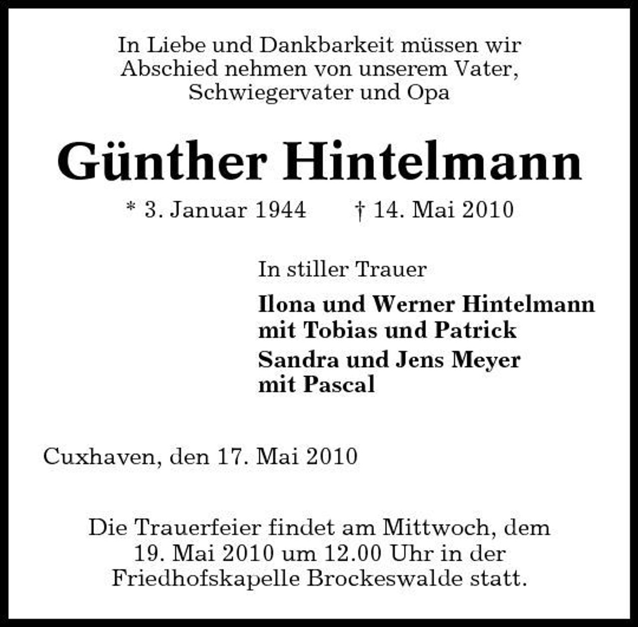 <p>In Liebe und Dankbarkeit müssen wir Abschied nehmen von unserem Vater, Schwiegervater und Opa</p><p>Günther Hintelmann<br />* 3. Januar 1944 † 14. Mai 2010<br />In stiller Trauer</p><p>Ilona und Werner Hintelmann mit Tobias und Patrick Sandra und Jens Meyer mit Pascal Cuxhaven, den 17. Mai 2010 Die Trauerfeier findet am Mittwoch, dem 19. Mai 2010 um 12.00 Uhr in der Friedhofskapelle Brockeswalde statt.</p>