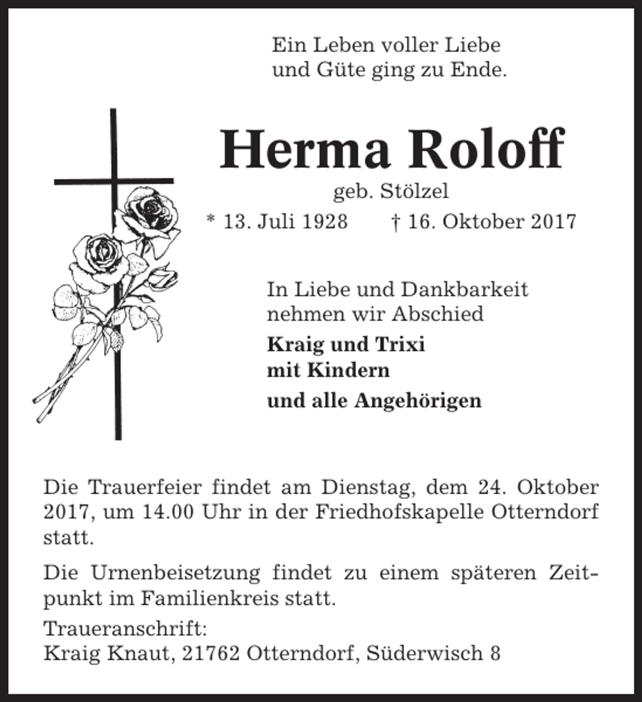 <p>Ein Leben voller Liebe<br />und Güte ging zu Ende.</p><p>Herma Roloff<br />geb. Stölzel<br />* 13. Juli 1928<br />† 16. Oktober 2017<br />In Liebe und Dankbarkeit<br />nehmen wir Abschied<br />Kraig und Trixi<br />mit Kindern<br />und alle Angehörigen</p><p>Die Trauerfeier findet am Dienstag, dem 24. Oktober<br />2017, um 14.00 Uhr in der Friedhofskapelle Otterndorf<br />statt.<br />Die Urnenbeisetzung findet zu einem späteren Zeitpunkt im Familienkreis statt.<br />Traueranschrift:<br />Kraig Knaut, 21762 Otterndorf, Süderwisch 8</p>