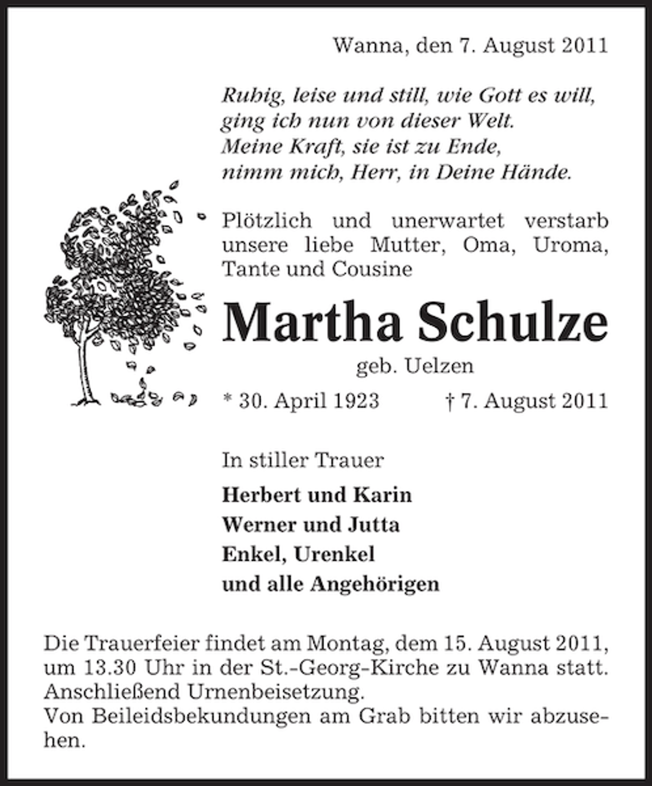 <p>Wanna, den 7. August 2011</p><p>Ruhig, leise und still, wie Gott es will,<br />ging ich nun von dieser Welt.<br />Meine Kraft, sie ist zu Ende,<br />nimm mich, Herr, in Deine Hände.<br />Plötzlich und unerwartet verstarb<br />unsere liebe Mutter, Oma, Uroma,<br />Tante und Cousine</p><p>Martha Schulze<br />geb. Uelzen<br />* 30. April 1923</p><p>† 7. August 2011</p><p>In stiller Trauer<br />Herbert und Karin<br />Werner und Jutta<br />Enkel, Urenkel<br />und alle Angehörigen<br />Die Trauerfeier findet am Montag, dem 15. August 2011,<br />um 13.30 Uhr in der St.-Georg-Kirche zu Wanna statt.<br />Anschließend Urnenbeisetzung.<br />Von Beileidsbekundungen am Grab bitten wir abzusehen.</p>