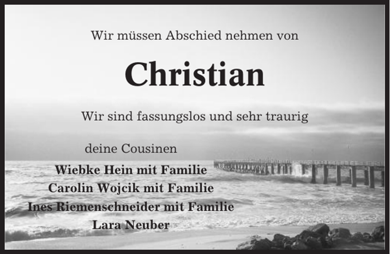 <p>Wir müssen Abschied nehmen von</p><p>Christian<br />Wir sind fassungslos und sehr traurig<br />deine Cousinen<br />Wiebke Hein mit Familie<br />Carolin Wojcik mit Familie<br />Ines Riemenschneider mit Familie<br />Lara Neuber</p>