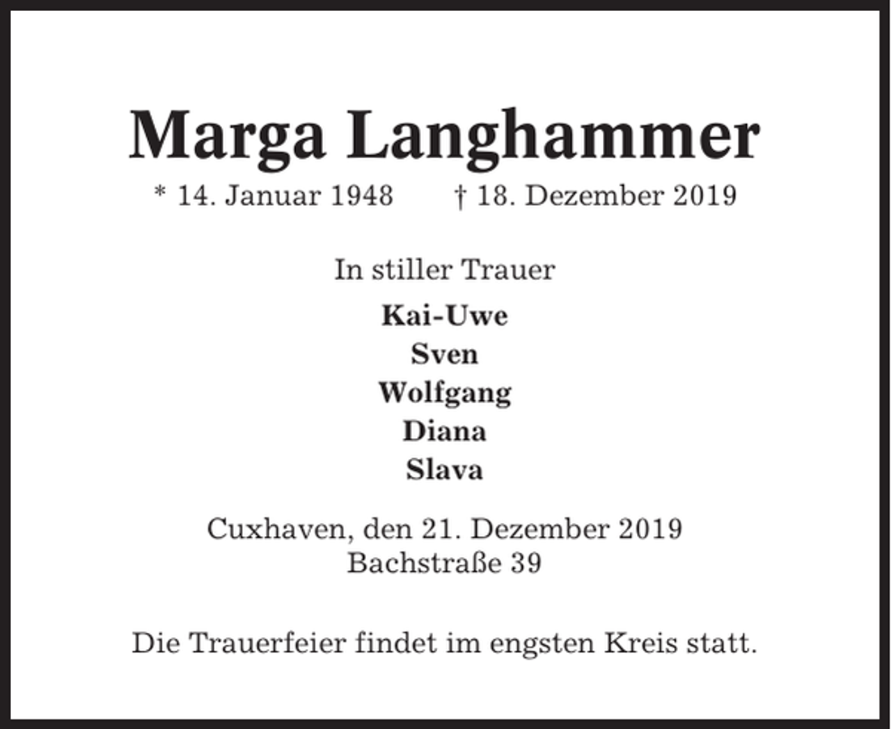 <p>Marga Langhammer<br />* 14. Januar 1948</p><p>† 18. Dezember 2019</p><p>In stiller Trauer<br />Kai-Uwe<br />Sven<br />Wolfgang<br />Diana<br />Slava<br />Cuxhaven, den 21. Dezember 2019<br />Bachstraße 39<br />Die Trauerfeier findet im engsten Kreis statt.</p>