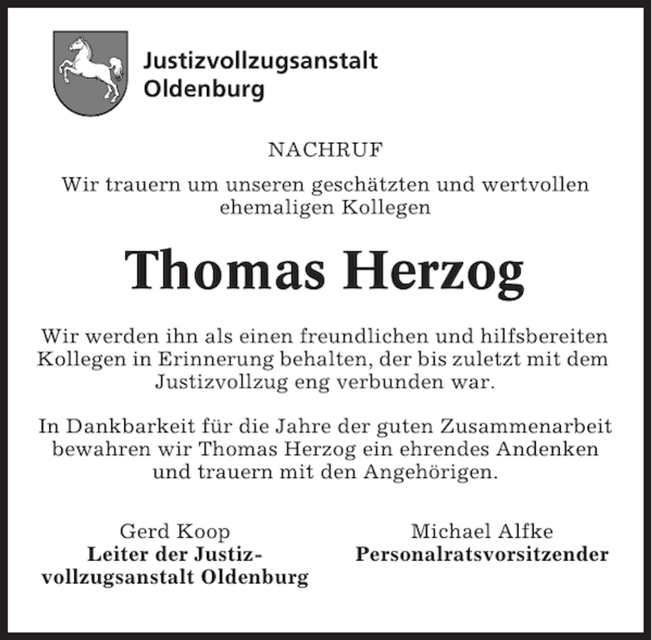 <p>Justizvollzugsanstalt<br />Oldenburg<br />NACHRUF<br />Wir trauern um unseren geschätzten und wertvollen<br />ehemaligen Kollegen</p>
<p>Thomas Herzog<br />Wir werden ihn als einen freundlichen und hilfsbereiten<br />Kollegen in Erinnerung behalten, der bis zuletzt mit dem<br />Justizvollzug eng verbunden war.<br />In Dankbarkeit für die Jahre der guten Zusammenarbeit<br />bewahren wir Thomas Herzog ein ehrendes Andenken<br />und trauern mit den Angehörigen.<br />Gerd Koop<br />Leiter der Justizvollzugsanstalt Oldenburg</p>
<p>Michael Alfke<br />Personalratsvorsitzender</p>