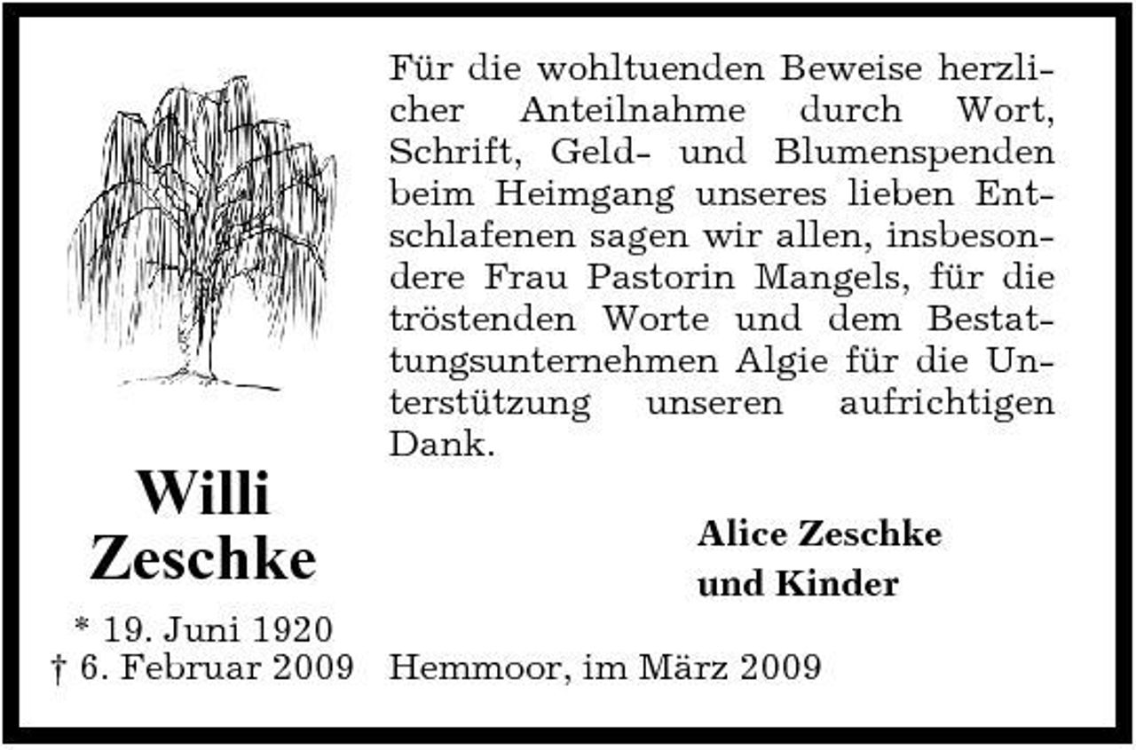 <p>Für die wohltuenden Beweise herzlicher Anteilnahme durch Wort, Schrift, Geld- und Blumenspenden beim Heimgang unseres lieben Entschlafenen sagen wir allen, insbesondere Frau Pastorin Mangels, für die tröstenden Worte und dem Bestattungsunternehmen Algie für die Unterstützung unseren aufrichtigen Dank.</p><p>Willi Zeschke</p><p>Alice Zeschke und Kinder</p><p>* 19. Juni 1920 † 6. Februar 2009 Hemmoor, im März 2009</p>