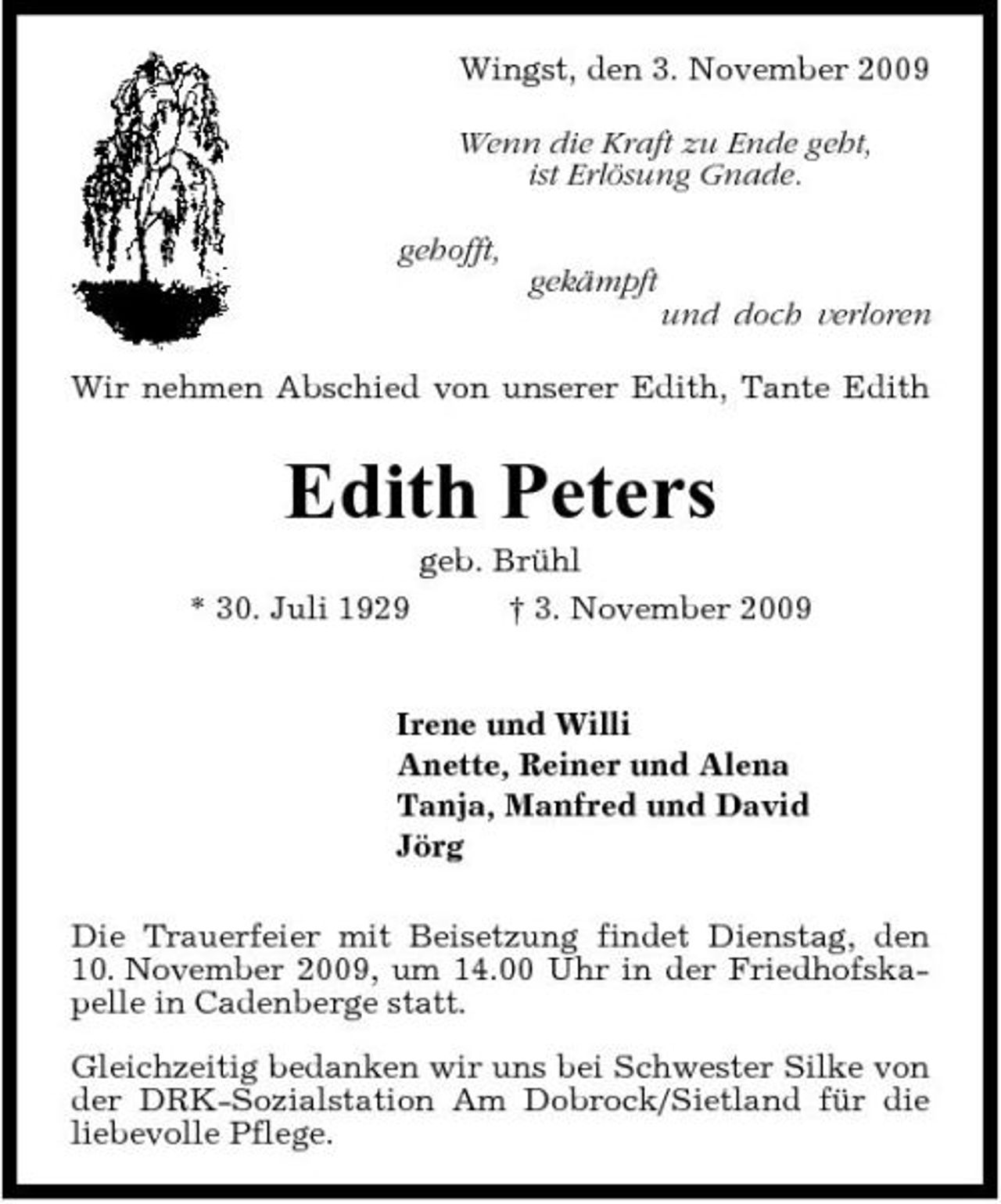<p>Wingst, den 3. November 2009 Wenn die Kraft zu Ende geht, ist Erlösung Gnade. gehofft, gekämpft und doch verloren Wir nehmen Abschied von unserer Edith, Tante Edith</p><p>Edith Peters<br />* 30. Juli 1929 geb. Brühl † 3. November 2009 Irene und Willi Anette, Reiner und Alena Tanja, Manfred und David Jörg Die Trauerfeier mit Beisetzung findet Dienstag, den 10. November 2009, um 14.00 Uhr in der Friedhofskapelle in Cadenberge statt. Gleichzeitig bedanken wir uns bei Schwester Silke von der DRK-Sozialstation Am Dobrock/Sietland für die liebevolle Pflege.</p>