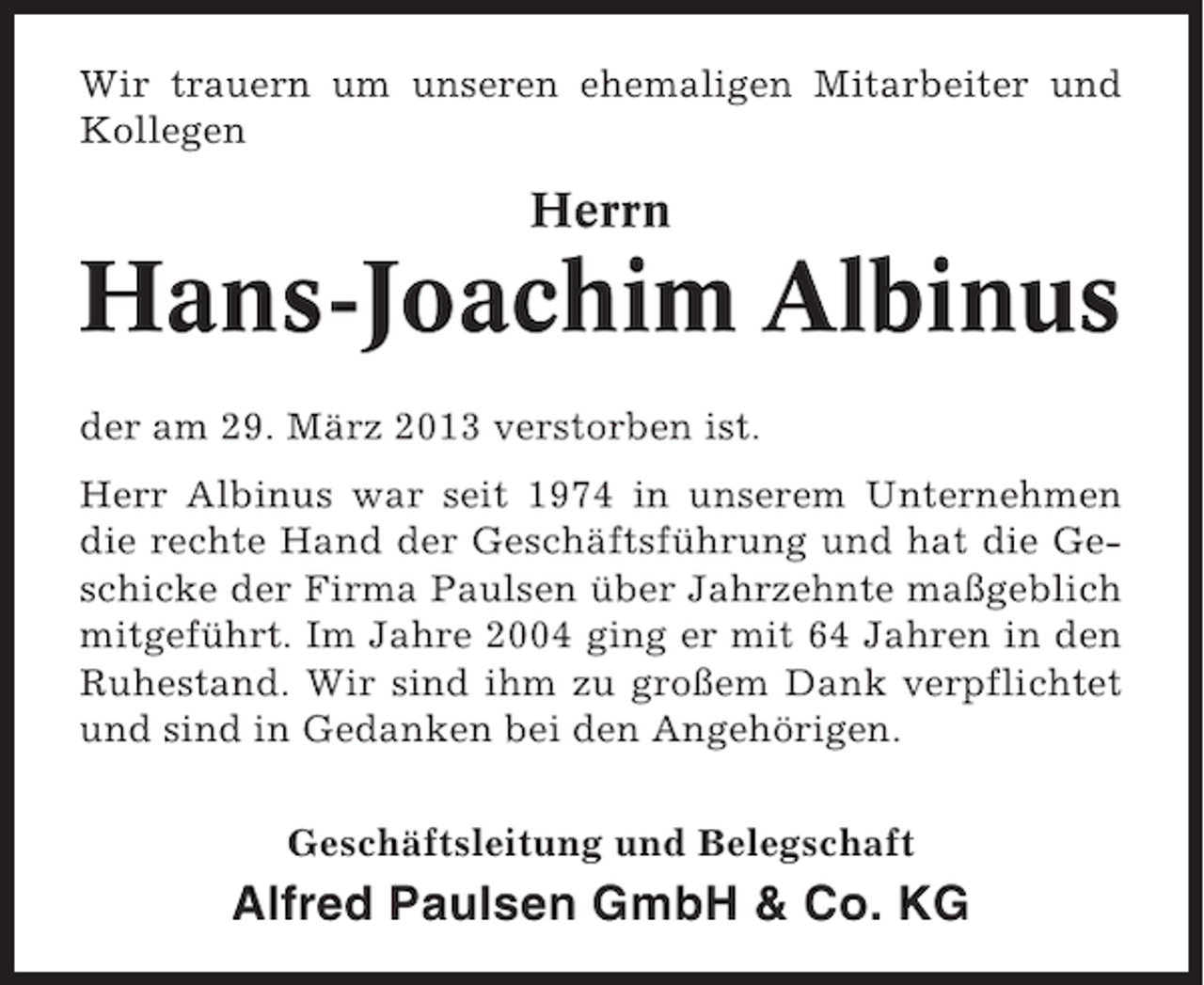 <p>Wir trauern um unseren ehemaligen Mitarbeiter und<br />Kollegen</p><p>Herrn</p><p>Hans-Joachim Albinus<br />der am 29. März 2013 verstorben ist.<br />Herr Albinus war seit 1974 in unserem Unternehmen<br />die rechte Hand der Geschäftsführung und hat die Geschicke der Firma Paulsen über Jahrzehnte maßgeblich<br />mitgeführt. Im Jahre 2004 ging er mit 64 Jahren in den<br />Ruhestand. Wir sind ihm zu großem Dank verpflichtet<br />und sind in Gedanken bei den Angehörigen.<br />Geschäftsleitung und Belegschaft</p><p>Alfred Paulsen GmbH &amp; Co. KG</p>