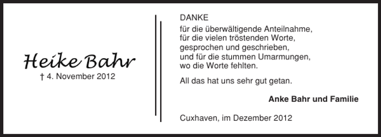<p>DANKE<br />für die überwältigende Anteilnahme,<br />für die vielen tröstenden Worte,<br />gesprochen und geschrieben,<br />und für die stummen Umarmungen,<br />wo die Worte fehlten.<br />† 4. November 2012</p><p>All das hat uns sehr gut getan.<br />Anke Bahr und Familie<br />Cuxhaven, im Dezember 2012</p>