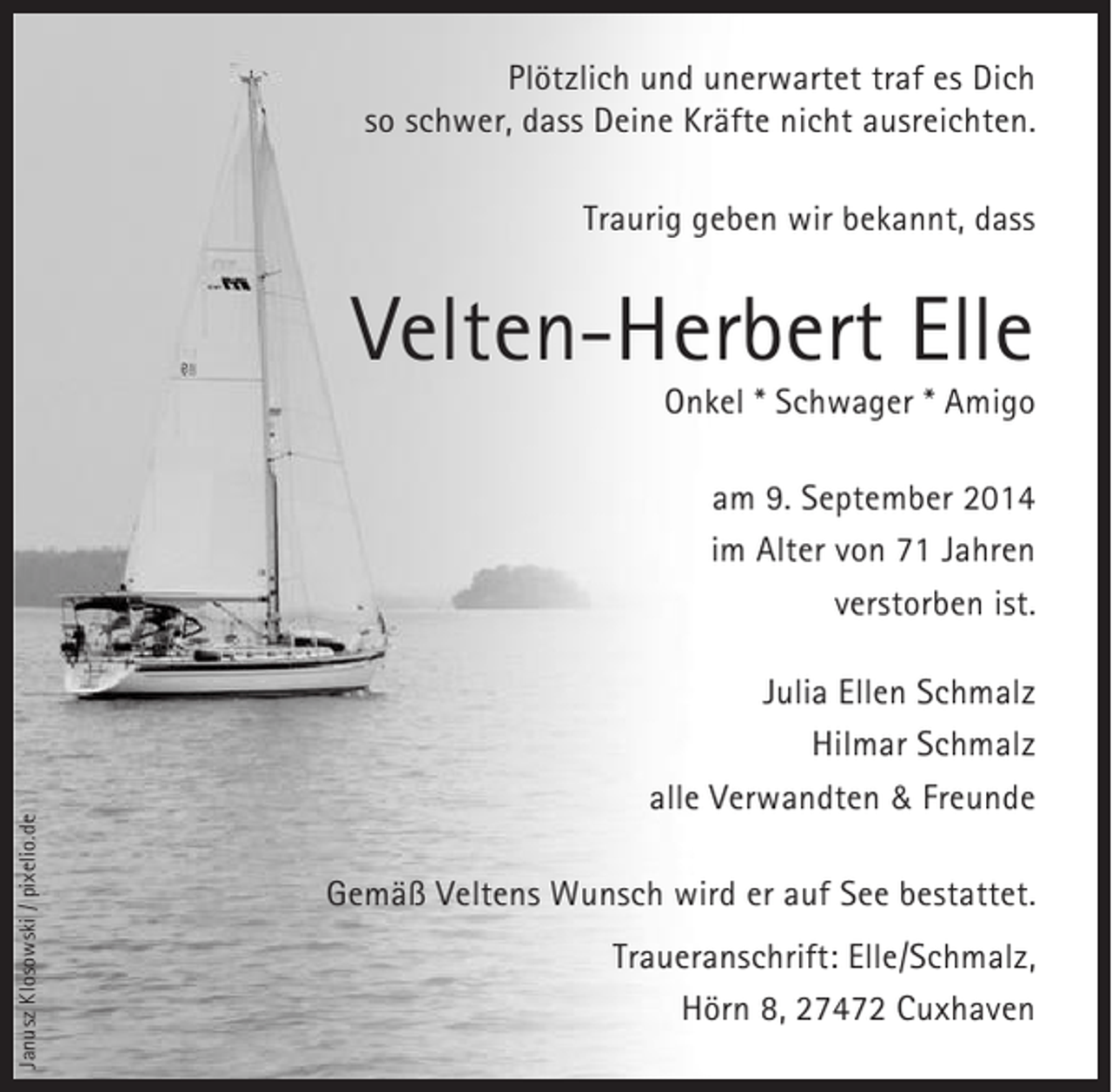 <p>Plötzlich und unerwartet traf es Dich<br />so schwer, dass Deine Kräfte nicht ausreichten.<br />Traurig geben wir bekannt, dass</p>
<p>Velten-Herbert Elle<br />Onkel * Schwager * Amigo</p>
<p>Janusz Klosowski / pixelio.de</p>
<p>am 9. September 2014<br />im Alter von 71 Jahren<br />verstorben ist.<br />Julia Ellen Schmalz<br />Hilmar Schmalz<br />alle Verwandten &amp; Freunde<br />Gemäß Veltens Wunsch wird er auf See bestattet.<br />Traueranschrift: Elle/Schmalz,<br />Hörn 8, 27472 Cuxhaven</p>