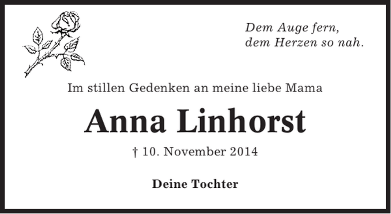 <p>Dem Auge fern,<br />dem Herzen so nah.</p><p>Im stillen Gedenken an meine liebe Mama</p><p>Anna Linhorst<br />† 10. November 2014<br />Deine Tochter</p>