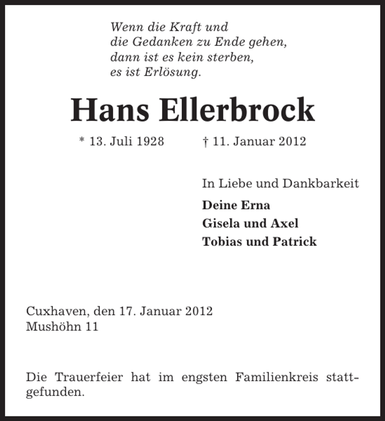 <p>Wenn die Kraft und<br />die Gedanken zu Ende gehen,<br />dann ist es kein sterben,<br />es ist Erlösung.</p><p>Hans Ellerbrock<br />* 13. Juli 1928</p><p>† 11. Januar 2012<br />In Liebe und Dankbarkeit<br />Deine Erna<br />Gisela und Axel<br />Tobias und Patrick</p><p>Cuxhaven, den 17. Januar 2012<br />Mushöhn 11</p><p>Die Trauerfeier hat im engsten Familienkreis stattgefunden.</p>