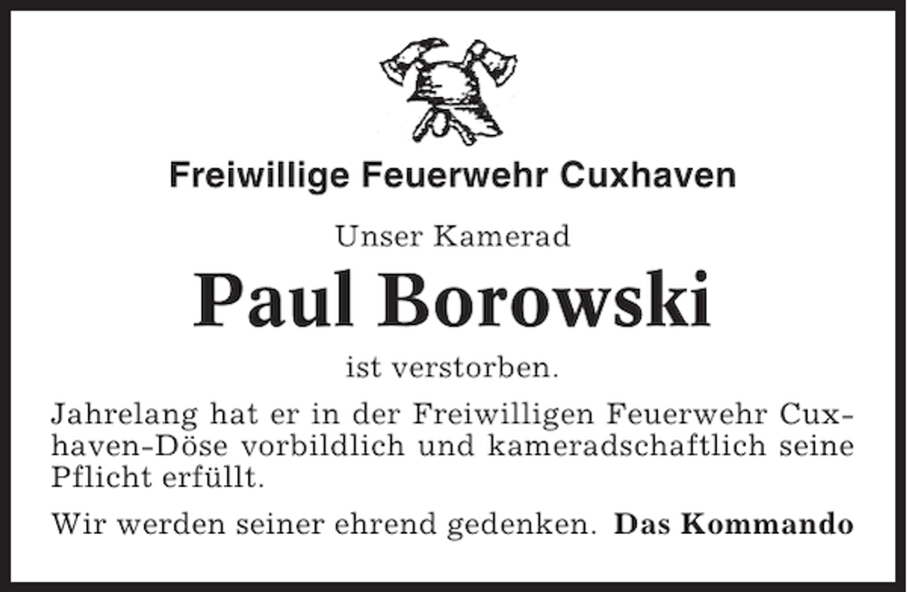<p>Freiwillige Feuerwehr Cuxhaven<br />Unser Kamerad</p><p>Paul Borowski<br />ist verstorben.<br />Jahrelang hat er in der Freiwilligen Feuerwehr Cuxhaven-Döse vorbildlich und kameradschaftlich seine<br />Pflicht erfüllt.<br />Wir werden seiner ehrend gedenken. Das Kommando</p>