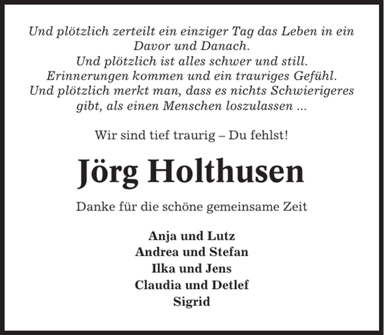<p>Und plötzlich zerteilt ein einziger Tag das Leben in ein<br />Davor und Danach.<br />Und plötzlich ist alles schwer und still.<br />Erinnerungen kommen und ein trauriges Gefühl.<br />Und plötzlich merkt man, dass es nichts Schwierigeres<br />gibt, als einen Menschen loszulassen ...<br />Wir sind tief traurig – Du fehlst!</p><p>Jörg Holthusen<br />Danke für die schöne gemeinsame Zeit<br />Anja und Lutz<br />Andrea und Stefan<br />Ilka und Jens<br />Claudia und Detlef<br />Sigrid</p>