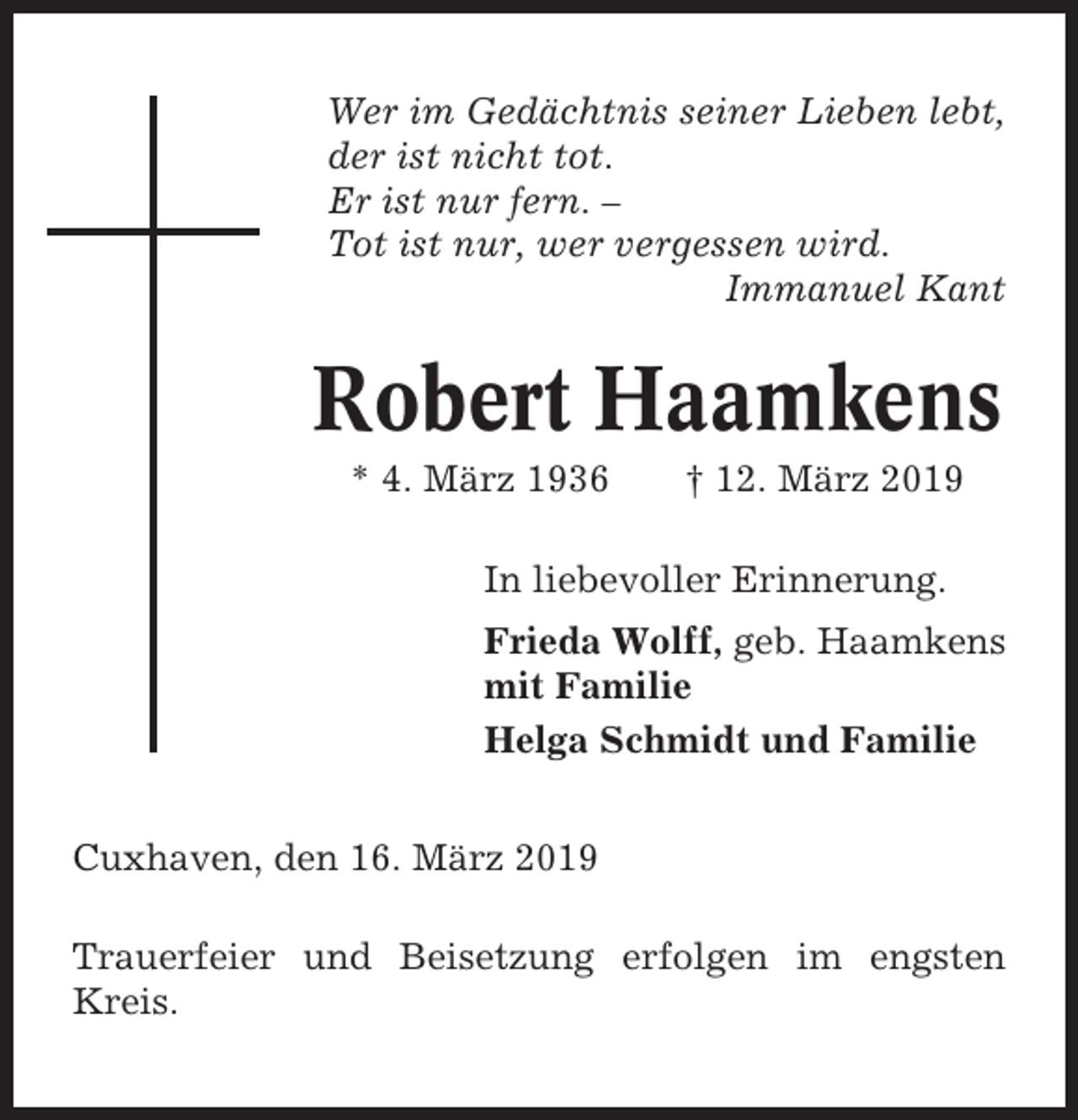 <p>Wer im Gedächtnis seiner Lieben lebt,<br />der ist nicht tot.<br />Er ist nur fern. –<br />Tot ist nur, wer vergessen wird.<br />Immanuel Kant</p><p>Robert Haamkens<br />* 4. März 1936</p><p>† 12. März 2019</p><p>In liebevoller Erinnerung.<br />Frieda Wolff, geb. Haamkens<br />mit Familie<br />Helga Schmidt und Familie<br />Cuxhaven, den 16. März 2019<br />Trauerfeier und Beisetzung erfolgen im engsten<br />Kreis.</p>
