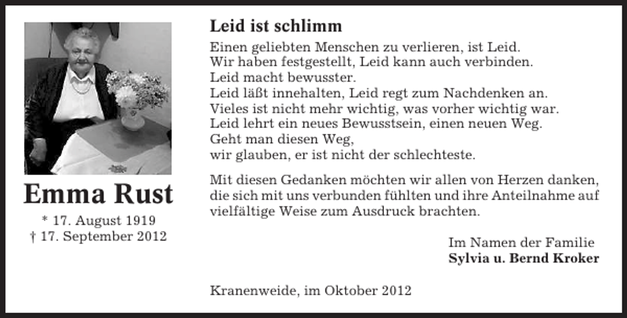 <p>Leid ist schlimm<br />Einen geliebten Menschen zu verlieren, ist Leid.<br />Wir haben festgestellt, Leid kann auch verbinden.<br />Leid macht bewusster.<br />Leid läßt innehalten, Leid regt zum Nachdenken an.<br />Vieles ist nicht mehr wichtig, was vorher wichtig war.<br />Leid lehrt ein neues Bewusstsein, einen neuen Weg.<br />Geht man diesen Weg,<br />wir glauben, er ist nicht der schlechteste.</p><p>Emma Rust<br />* 17. August 1919<br />† 17. September 2012</p><p>Mit diesen Gedanken möchten wir allen von Herzen danken,<br />die sich mit uns verbunden fühlten und ihre Anteilnahme auf<br />vielfältige Weise zum Ausdruck brachten.<br />Im Namen der Familie<br />Sylvia u. Bernd Kroker<br />Kranenweide, im Oktober 2012</p>