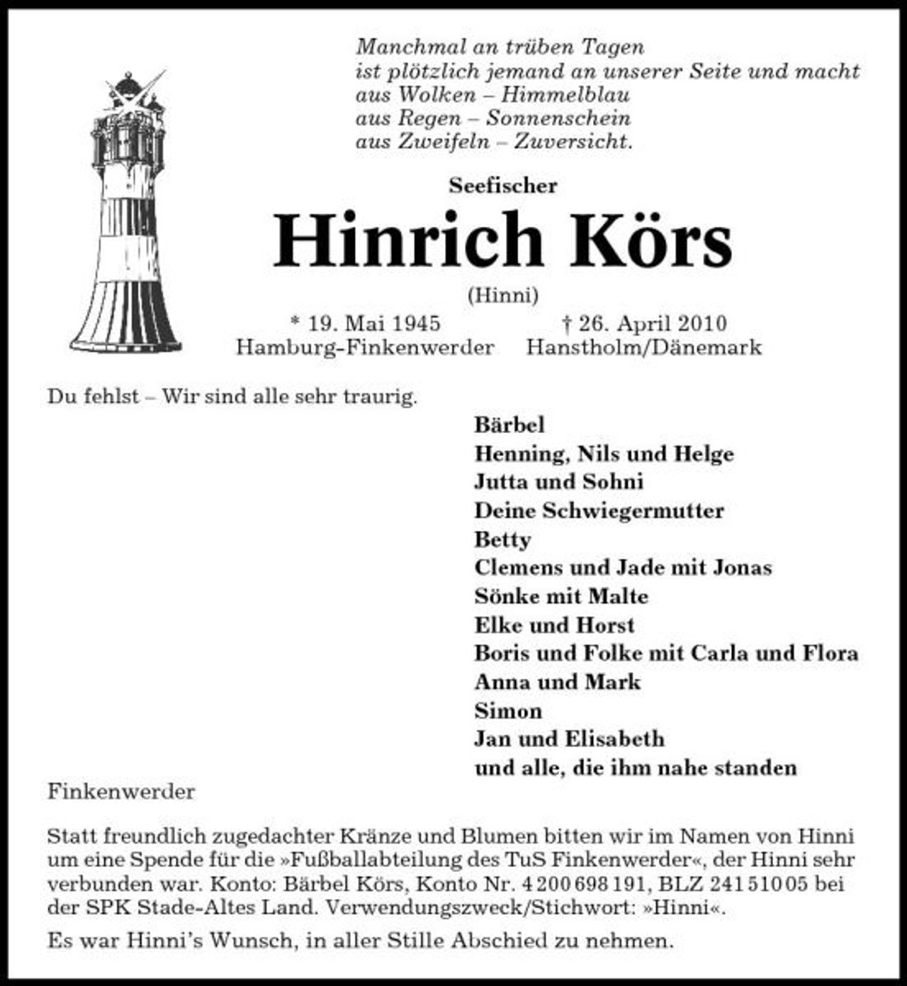 <p>Manchmal an trüben Tagen ist plötzlich jemand an unserer Seite und macht aus Wolken – Himmelblau aus Regen – Sonnenschein aus Zweifeln – Zuversicht. Seefischer</p><p>Hinrich Körs<br />(Hinni)</p><p>* 19. Mai 1945 Hamburg-Finkenwerder<br />Du fehlst – Wir sind alle sehr traurig.</p><p>† 26. April 2010 Hanstholm/Dänemark</p><p>Bärbel Henning, Nils und Helge Jutta und Sohni Deine Schwiegermutter Betty Clemens und Jade mit Jonas Sönke mit Malte Elke und Horst Boris und Folke mit Carla und Flora Anna und Mark Simon Jan und Elisabeth und alle, die ihm nahe standen Finkenwerder<br />Statt freundlich zugedachter Kränze und Blumen bitten wir im Namen von Hinni um eine Spende für die »Fußballabteilung des TuS Finkenwerder«, der Hinni sehr verbunden war. Konto: Bärbel Körs, Konto Nr. 4 200 698 191, BLZ 241 515 bei der SPK Stade-Altes Land. Verwendungszweck/Stichwort: »Hinni«.</p><p>Es war Hinni’s Wunsch, in aller Stille Abschied zu nehmen.</p>