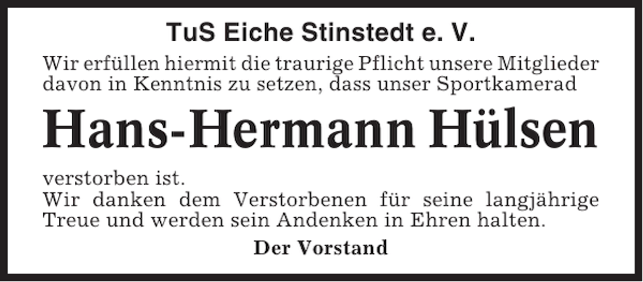 <p>TuS Eiche Stinstedt e. V.<br />Wir erfüllen hiermit die traurige Pflicht unsere Mitglieder<br />davon in Kenntnis zu setzen, dass unser Sportkamerad</p><p>Hans-Hermann Hülsen<br />verstorben ist.<br />Wir danken dem Verstorbenen für seine langjährige<br />Treue und werden sein Andenken in Ehren halten.<br />Der Vorstand</p>