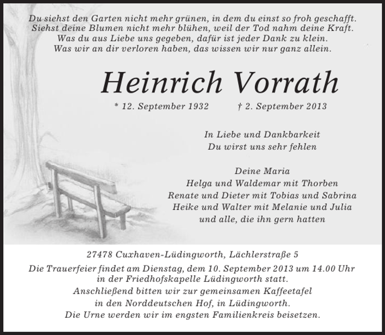 <p>Du siehst den Garten nicht mehr grünen, in dem du einst so froh geschafft.<br />Siehst deine Blumen nicht mehr blühen, weil der Tod nahm deine Kraft.<br />Was du aus Liebe uns gegeben, dafür ist jeder Dank zu klein.<br />Was wir an dir verloren haben, das wissen wir nur ganz allein.</p>
<p>Heinrich Vorrath<br />* 12. September 1932</p>
<p>† 2. September 2013</p>
<p>In Liebe und Dankbarkeit<br />Du wirst uns sehr fehlen<br />Deine Maria<br />Helga und Waldemar mit Thorben<br />Renate und Dieter mit Tobias und Sabrina<br />Heike und Walter mit Melanie und Julia<br />und alle, die ihn gern hatten</p>
<p>27478 Cuxhaven-Lüdingworth, Lächlerstraße 5<br />Die Trauerfeier findet am Dienstag, dem 10. September 2013 um 14.00 Uhr<br />in der Friedhofskapelle Lüdingworth statt.<br />Anschließend bitten wir zur gemeinsamen Kaffeetafel<br />in den Norddeutschen Hof, in Lüdingworth.<br />Die Urne werden wir im engsten Familienkreis beisetzen.</p>