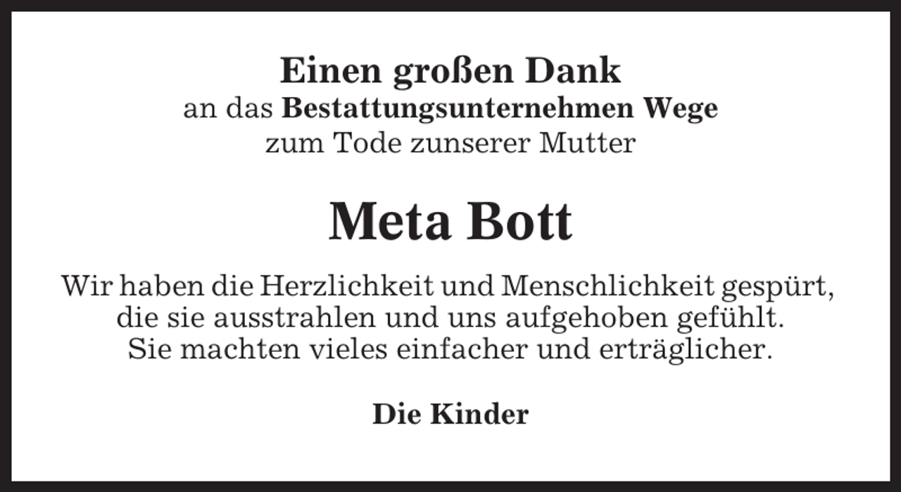 <p>Einen großen Dank<br />an das Bestattungsunternehmen Wege<br />zum Tode zunserer Mutter</p><p>Meta Bott<br />Wir haben die Herzlichkeit und Menschlichkeit gespürt,<br />die sie ausstrahlen und uns aufgehoben gefühlt.<br />Sie machten vieles einfacher und erträglicher.<br />Die Kinder</p>