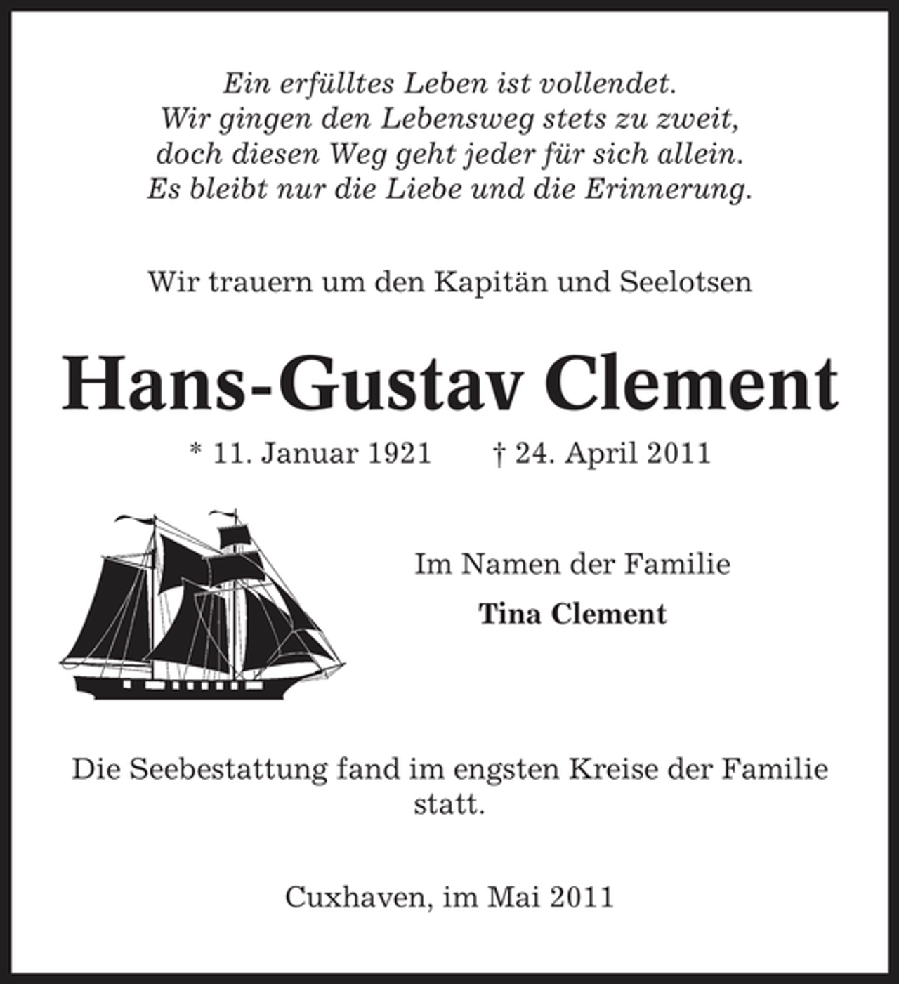 <p>Ein erfülltes Leben ist vollendet. Wir gingen den Lebensweg stets zu zweit, doch diesen Weg geht jeder für sich allein. Es bleibt nur die Liebe und die Erinnerung. Wir trauern um den Kapitän und Seelotsen</p><p>Hans-Gustav Clement<br />* 11. Januar 1921 † 24. April 2011 Im Namen der Familie Tina Clement</p><p>Die Seebestattung fand im engsten Kreise der Familie statt. Cuxhaven, im Mai 2011</p>