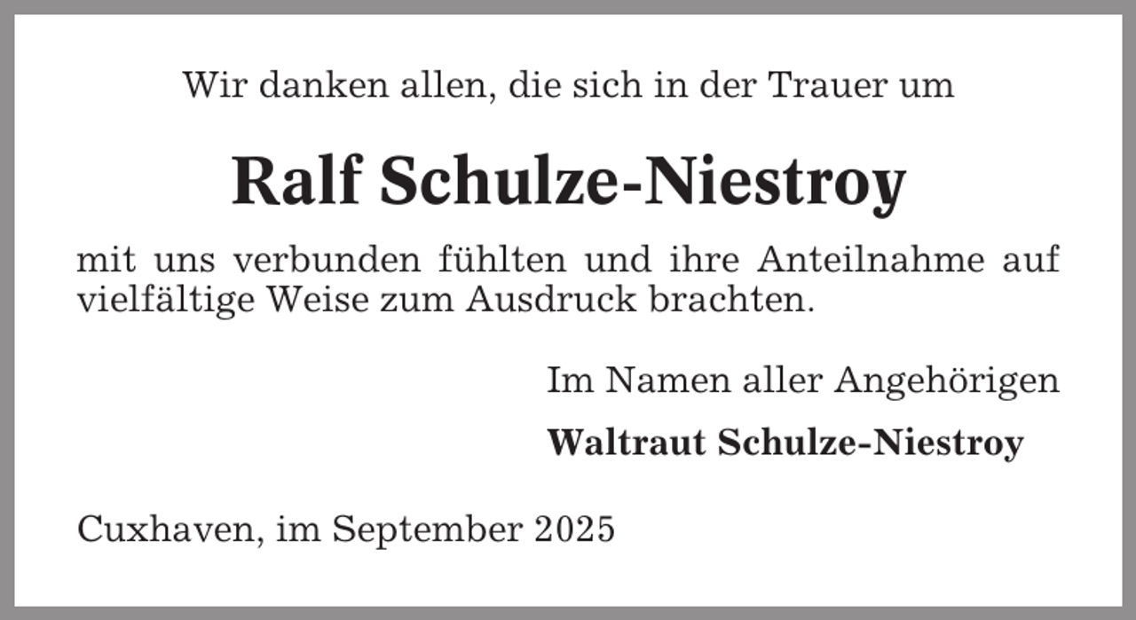 <p>Wir danken allen, die sich in der Trauer um</p><p>Ralf Schulze-Niestroy<br />mit uns verbunden fühlten und ihre Anteilnahme auf<br />vielfältige Weise zum Ausdruck brachten.<br />Im Namen aller Angehörigen<br />Waltraut Schulze-Niestroy<br />Cuxhaven, im September 2025</p>