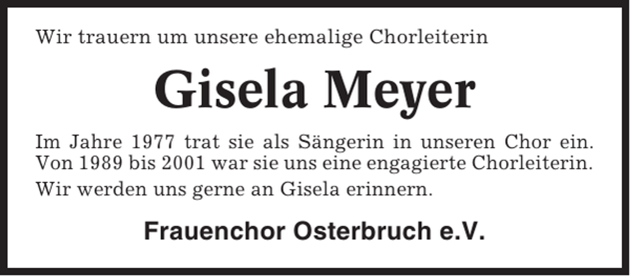 <p>Wir trauern um unsere ehemalige Chorleiterin</p><p>Gisela Meyer<br />Im Jahre 1977 trat sie als Sängerin in unseren Chor ein.<br />Von 1989 bis 2001 war sie uns eine engagierte Chorleiterin.<br />Wir werden uns gerne an Gisela erinnern.</p><p>Frauenchor Osterbruch e.V.</p>