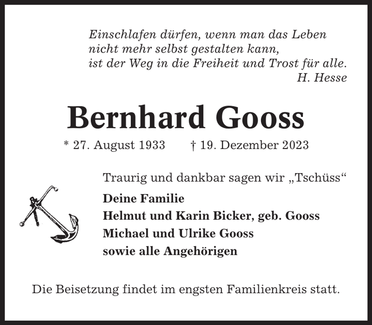 <p>Einschlafen dürfen, wenn man das Leben<br />nicht mehr selbst gestalten kann,<br />ist der Weg in die Freiheit und Trost für alle.<br />H. Hesse</p><p>Bernhard Gooss<br />* 27. August 1933</p><p>† 19. Dezember 2023</p><p>Traurig und dankbar sagen wir „Tschüss“<br />Deine Familie<br />Helmut und Karin Bicker, geb. Gooss<br />Michael und Ulrike Gooss<br />sowie alle Angehörigen<br />Die Beisetzung findet im engsten Familienkreis statt.</p>