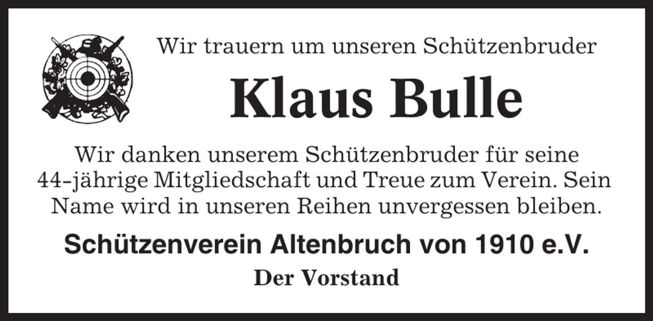 <p>Wir trauern um unseren Schützenbruder</p><p>Klaus Bulle<br />Wir danken unserem Schützenbruder für seine<br />44-jährige Mitgliedschaft und Treue zum Verein. Sein<br />Name wird in unseren Reihen unvergessen bleiben.</p><p>Schützenverein Altenbruch von 1910 e.V.<br />Der Vorstand</p>
