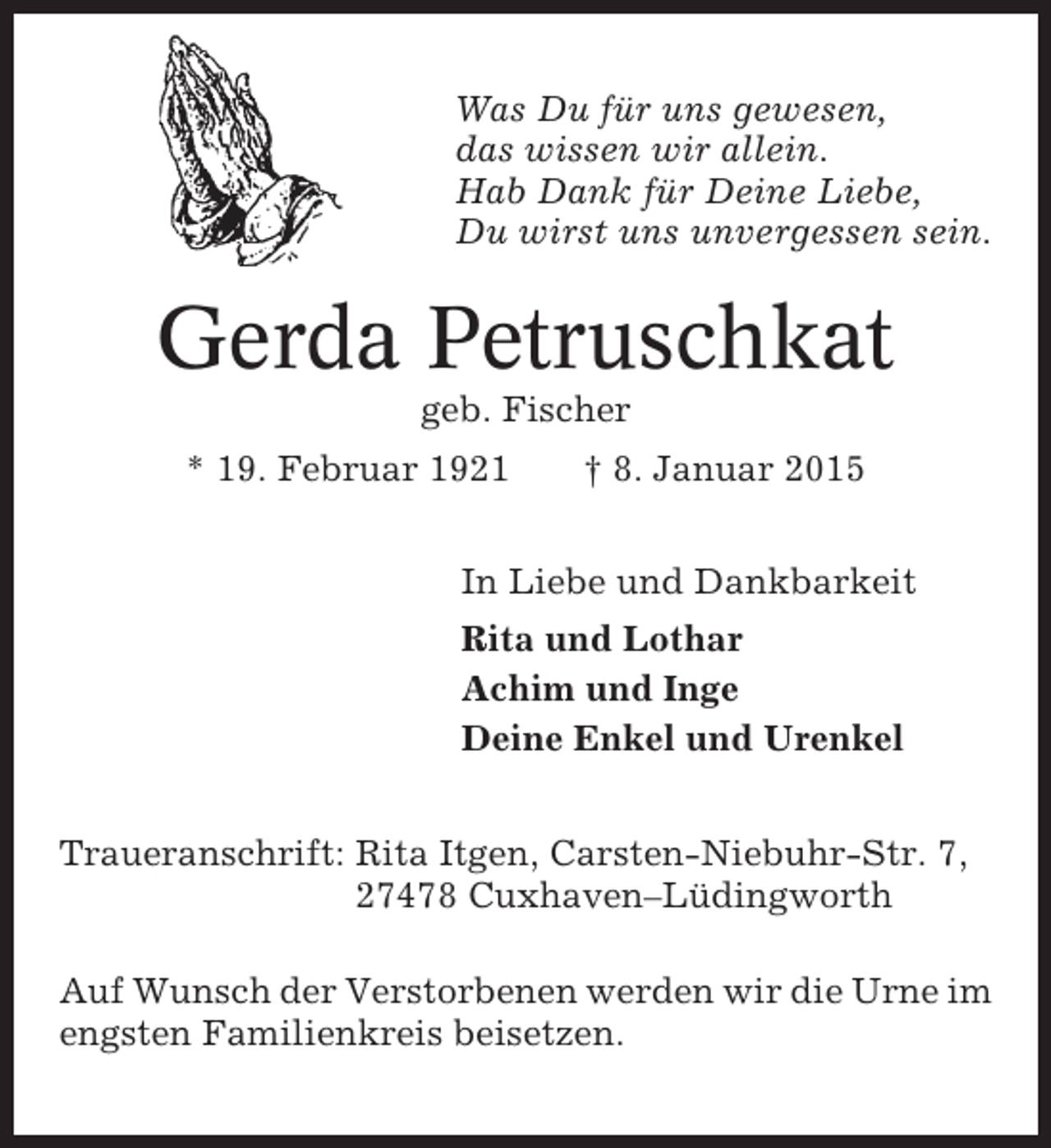 <p>Was Du für uns gewesen,<br />das wissen wir allein.<br />Hab Dank für Deine Liebe,<br />Du wirst uns unvergessen sein.</p><p>Gerda Petruschkat<br />geb. Fischer<br />* 19. Februar 1921</p><p>† 8. Januar 2015</p><p>In Liebe und Dankbarkeit<br />Rita und Lothar<br />Achim und Inge<br />Deine Enkel und Urenkel<br />Traueranschrift: Rita Itgen, Carsten-Niebuhr-Str. 7,<br />27478 Cuxhaven–Lüdingworth<br />Auf Wunsch der Verstorbenen werden wir die Urne im<br />engsten Familienkreis beisetzen.</p>