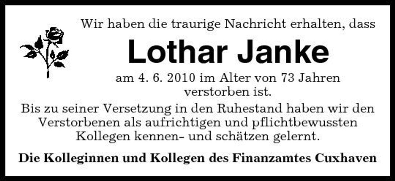 <p>Wir haben die traurige Nachricht erhalten, dass</p><p>Lothar Janke<br />am 4. 6. 2010 im Alter von 73 Jahren verstorben ist. Bis zu seiner Versetzung in den Ruhestand haben wir den Verstorbenen als aufrichtigen und pflichtbewussten Kollegen kennen- und schätzen gelernt. Die Kolleginnen und Kollegen des Finanzamtes Cuxhaven</p>