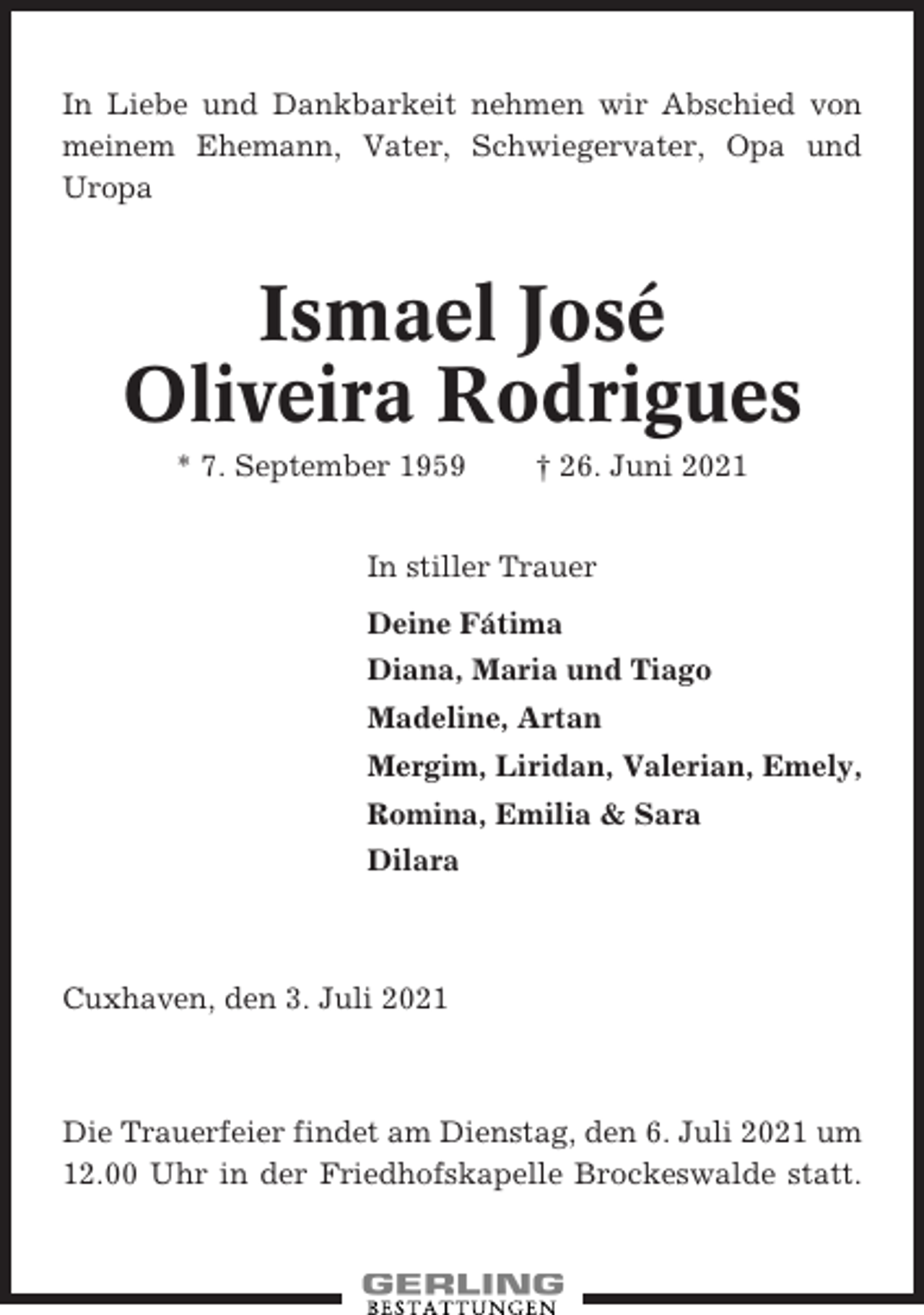 <p>In Liebe und Dankbarkeit nehmen wir Abschied von<br />meinem Ehemann, Vater, Schwiegervater, Opa und<br />Uropa</p><p>Ismael José<br />Oliveira Rodrigues<br />* 7. September 1959</p><p>† 26. Juni 2021</p><p>In stiller Trauer<br />Deine Fátima<br />Diana, Maria und Tiago<br />Madeline, Artan<br />Mergim, Liridan, Valerian, Emely,<br />Romina, Emilia &amp; Sara<br />Dilara</p><p>Cuxhaven, den 3. Juli 2021</p><p>Die Trauerfeier findet am Dienstag, den 6. Juli 2021 um<br />12.00 Uhr in der Friedhofskapelle Brockeswalde statt.</p>