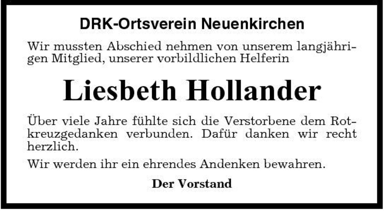 <p>DRK-Ortsverein Neuenkirchen<br />Wir mussten Abschied nehmen von unserem langjährigen Mitglied, unserer vorbildlichen Helferin</p><p>Liesbeth Hollander<br />Über viele Jahre fühlte sich die Verstorbene dem Rotkreuzgedanken verbunden. Dafür danken wir recht herzlich. Wir werden ihr ein ehrendes Andenken bewahren. Der Vorstand</p>