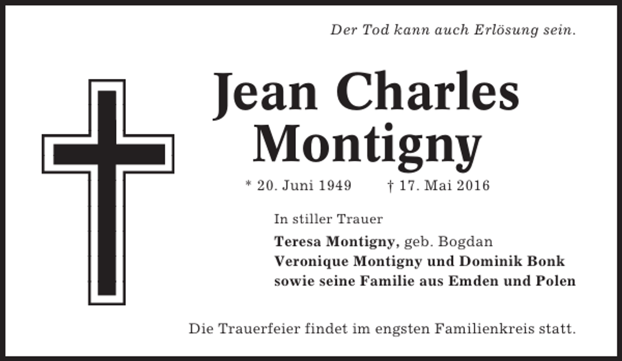 <p>Der Tod kann auch Erlösung sein.</p><p>Jean Charles<br />Montigny<br />* 20. Juni 1949</p><p>† 17. Mai 2016</p><p>In stiller Trauer</p><p>Teresa Montigny, geb. Bogdan<br />Veronique Montigny und Dominik Bonk<br />sowie seine Familie aus Emden und Polen<br />Die Trauerfeier findet im engsten Familienkreis statt.</p>