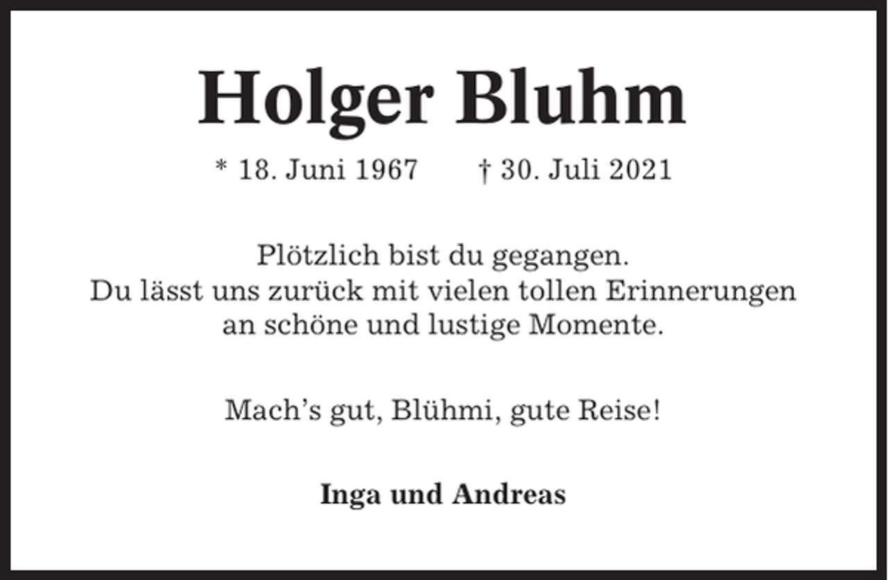 <p>Holger Bluhm<br />* 18. Juni 1967</p><p>† 30. Juli 2021</p><p>Plötzlich bist du gegangen.<br />Du lässt uns zurück mit vielen tollen Erinnerungen<br />an schöne und lustige Momente.<br />Mach’s gut, Blühmi, gute Reise!<br />Inga und Andreas</p>