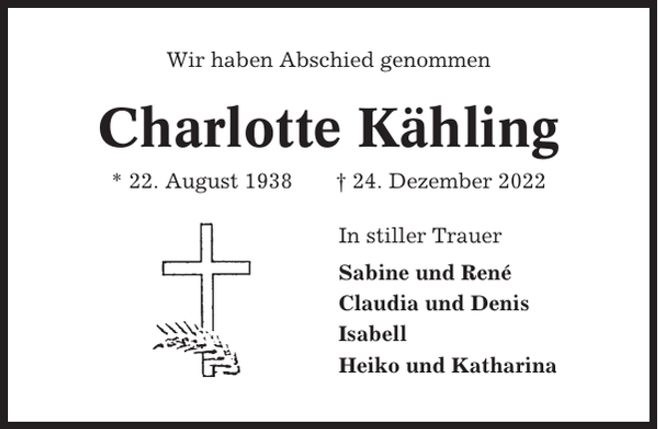 <p>Wir haben Abschied genommen</p><p>Charlotte Kähling<br />* 22. August 1938</p><p>† 24. Dezember 2022<br />In stiller Trauer<br />Sabine und René<br />Claudia und Denis<br />Isabell<br />Heiko und Katharina</p>