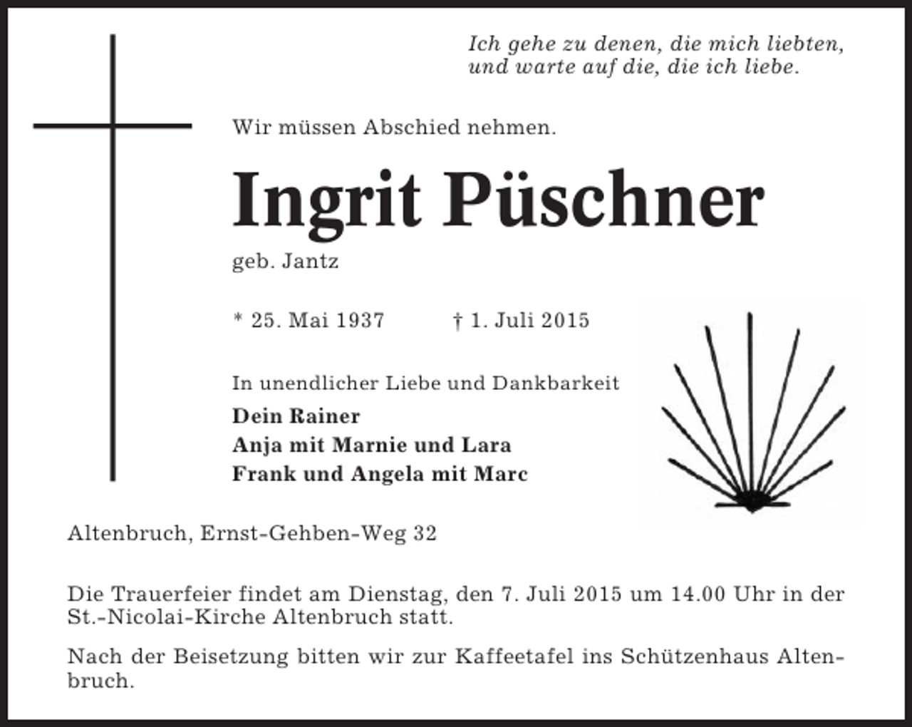 <p>Ich gehe zu denen, die mich liebten,<br />und warte auf die, die ich liebe.<br />Wir müssen Abschied nehmen.</p><p>Ingrit Püschner<br />geb. Jantz<br />* 25. Mai 1937</p><p>† 1. Juli 2015</p><p>In unendlicher Liebe und Dankbarkeit</p><p>Dein Rainer<br />Anja mit Marnie und Lara<br />Frank und Angela mit Marc<br />Altenbruch, Ernst-Gehben-Weg 32<br />Die Trauerfeier findet am Dienstag, den 7. Juli 2015 um 14.00 Uhr in der<br />St.-Nicolai-Kirche Altenbruch statt.<br />Nach der Beisetzung bitten wir zur Kaffeetafel ins Schützenhaus Altenbruch.</p>