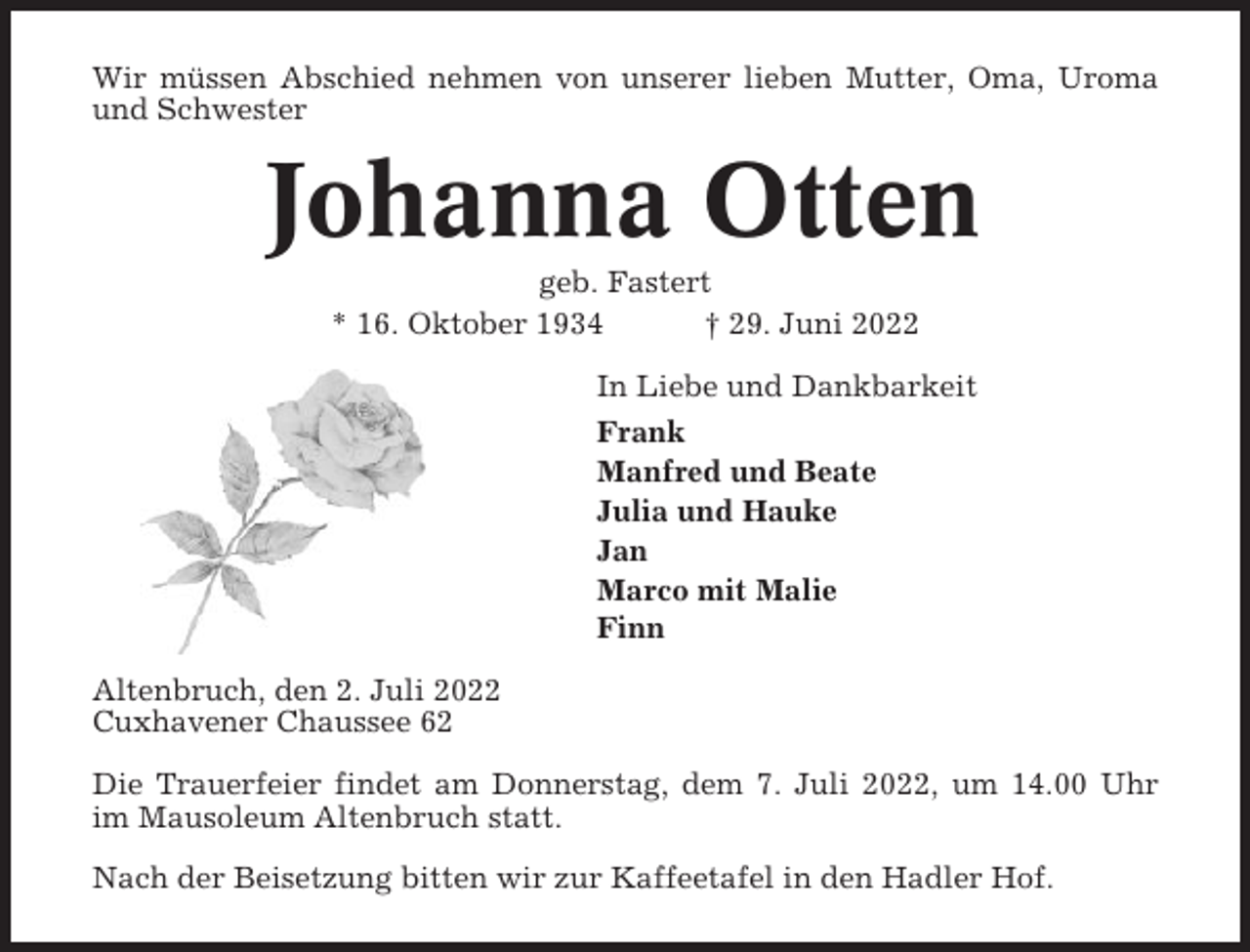 <p>Wir müssen Abschied nehmen von unserer lieben Mutter, Oma, Uroma<br />und Schwester</p><p>Johanna Otten<br />geb. Fastert<br />* 16. Oktober 1934<br />† 29. Juni 2022<br />In Liebe und Dankbarkeit<br />Frank<br />Manfred und Beate<br />Julia und Hauke<br />Jan<br />Marco mit Malie<br />Finn<br />Altenbruch, den 2. Juli 2022<br />Cuxhavener Chaussee 62<br />Die Trauerfeier findet am Donnerstag, dem 7. Juli 2022, um 14.00 Uhr<br />im Mausoleum Altenbruch statt.<br />Nach der Beisetzung bitten wir zur Kaffeetafel in den Hadler Hof.</p>
