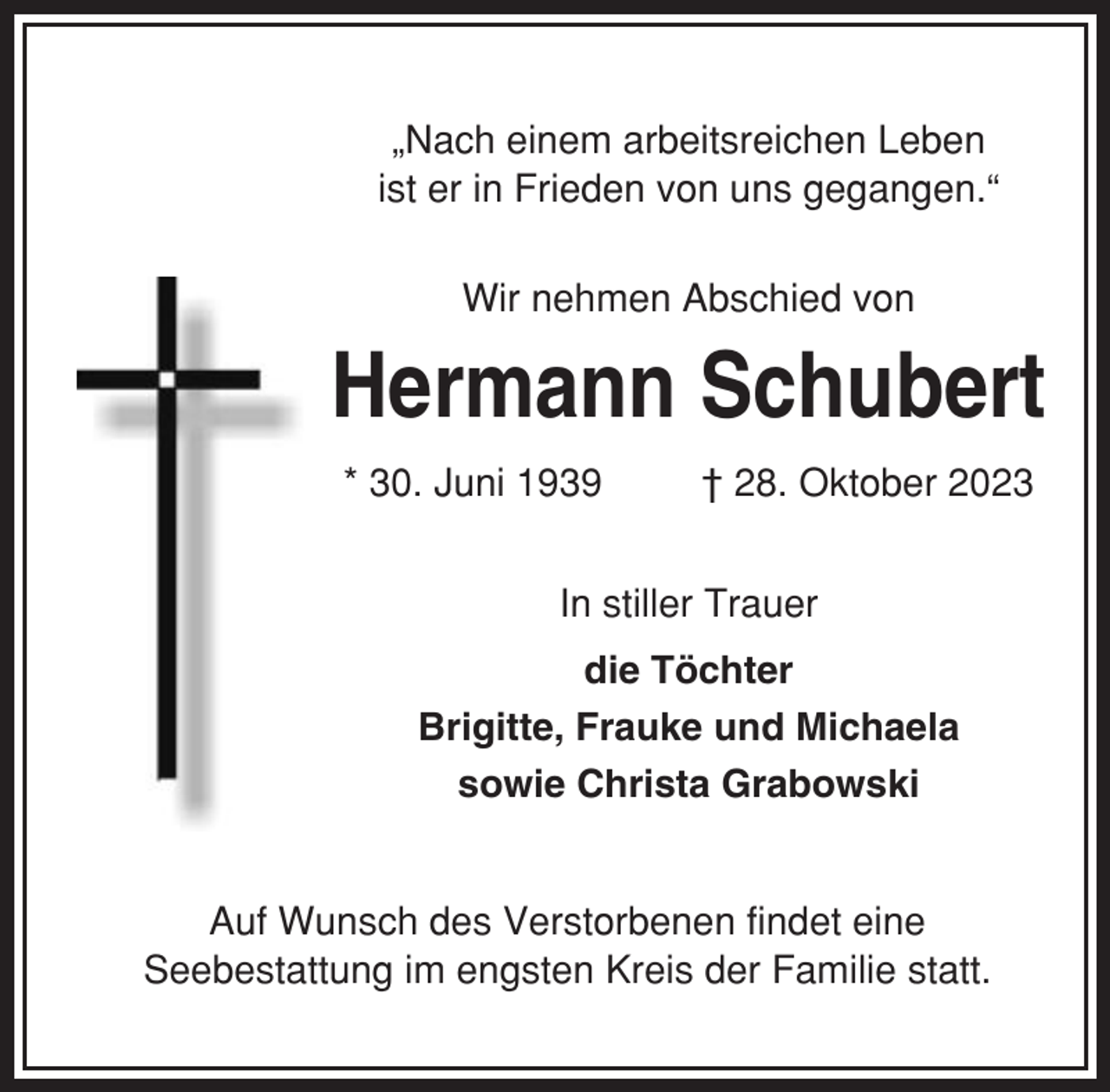 <p>„Nach einem arbeitsreichen Leben<br />ist er in Frieden von uns gegangen.“<br />Wir nehmen Abschied von</p><p>Hermann Schubert<br />* 30. Juni 1939</p><p>† 28. Oktober 2023</p><p>In stiller Trauer<br />die Töchter<br />Brigitte, Frauke und Michaela<br />sowie Christa Grabowski</p><p>Auf Wunsch des Verstorbenen findet eine<br />Seebestattung im engsten Kreis der Familie statt.</p>
