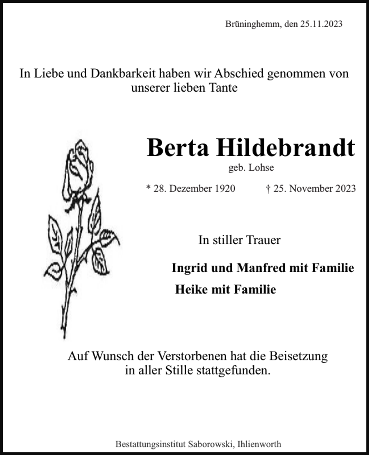 <p>Brüninghemm, den 25.11.2023</p><p>In Liebe und Dankbarkeit haben wir Abschied genommen von<br />unserer lieben Tante</p><p>Berta Hildebrandt<br />geb. Lohse</p><p>* 28. Dezember 1920</p><p>† 25. November 2023</p><p>In stiller Trauer<br />Ingrid und Manfred mit Familie<br />Heike mit Familie</p><p>Auf Wunsch der Verstorbenen hat die Beisetzung<br />in aller Stille stattgefunden.</p><p>Bestattungsinstitut Saborowski, Ihlienworth</p>
