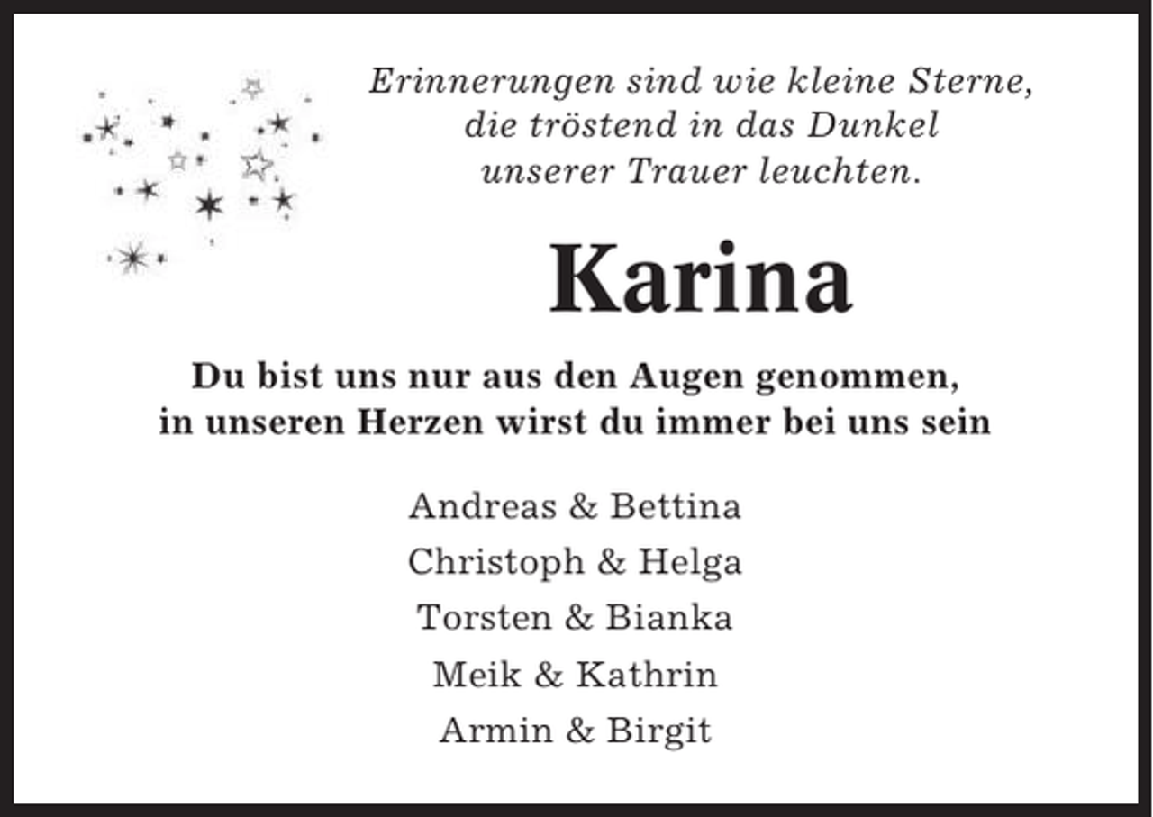 <p>Erinnerungen sind wie kleine Sterne,<br />die tröstend in das Dunkel<br />unserer Trauer leuchten.</p><p>Karina<br />Du bist uns nur aus den Augen genommen,<br />in unseren Herzen wirst du immer bei uns sein<br />Andreas &amp; Bettina<br />Christoph &amp; Helga<br />Torsten &amp; Bianka<br />Meik &amp; Kathrin<br />Armin &amp; Birgit</p>