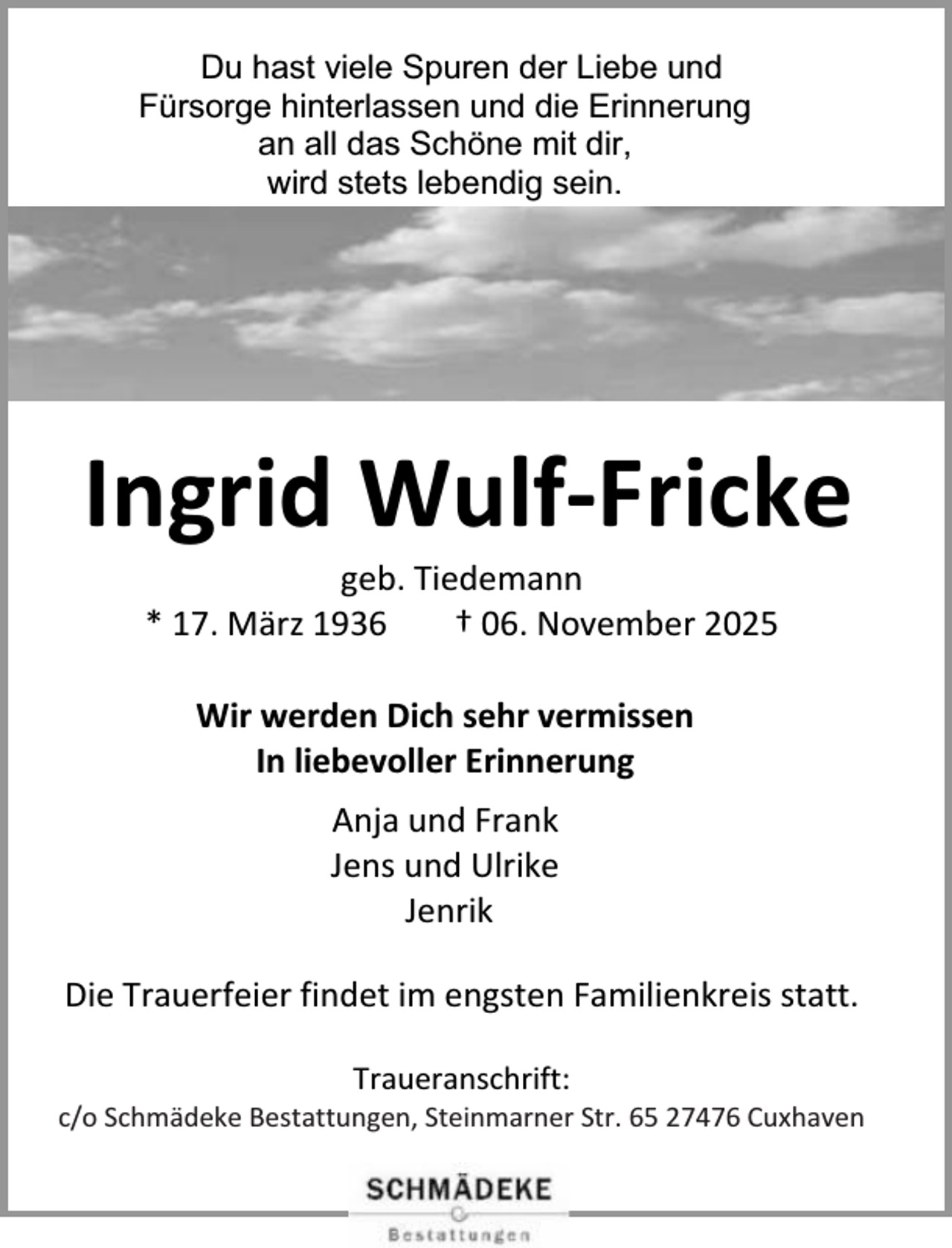 <p>Du hast viele Spuren der Liebe und<br />Fürsorge hinterlassen und die Erinnerung<br />an all das Schöne mit dir,<br />wird stets lebendig sein.</p><p>Ingrid Wulf-Fricke<br />geb. Tiedemann<br />* 17. März 1936<br />† 06. November 2025<br />Wir werden Dich sehr vermissen<br />In liebevoller Erinnerung<br />Anja und Frank<br />Jens und Ulrike<br />Jenrik<br />Die Trauerfeier findet im engsten Familienkreis statt.<br />Traueranschrift:</p><p>c/o Schmädeke Bestattungen, Steinmarner Str. 65 27476 Cuxhaven</p>