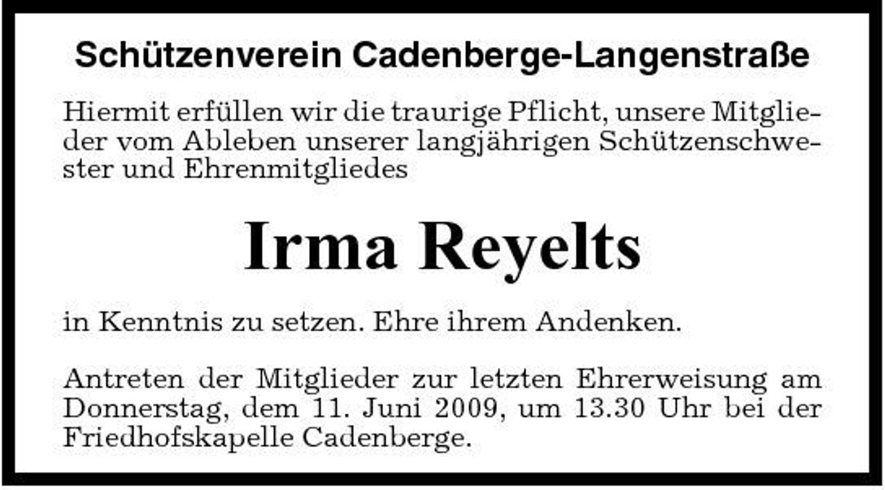<p>Schützenverein Cadenberge-Langenstraße<br />Hiermit erfüllen wir die traurige Pflicht, unsere Mitglieder vom Ableben unserer langjährigen Schützenschwester und Ehrenmitgliedes</p><p>Irma Reyelts<br />in Kenntnis zu setzen. Ehre ihrem Andenken. Antreten der Mitglieder zur letzten Ehrerweisung am Donnerstag, dem 11. Juni 2009, um 13.30 Uhr bei der Friedhofskapelle Cadenberge.</p>